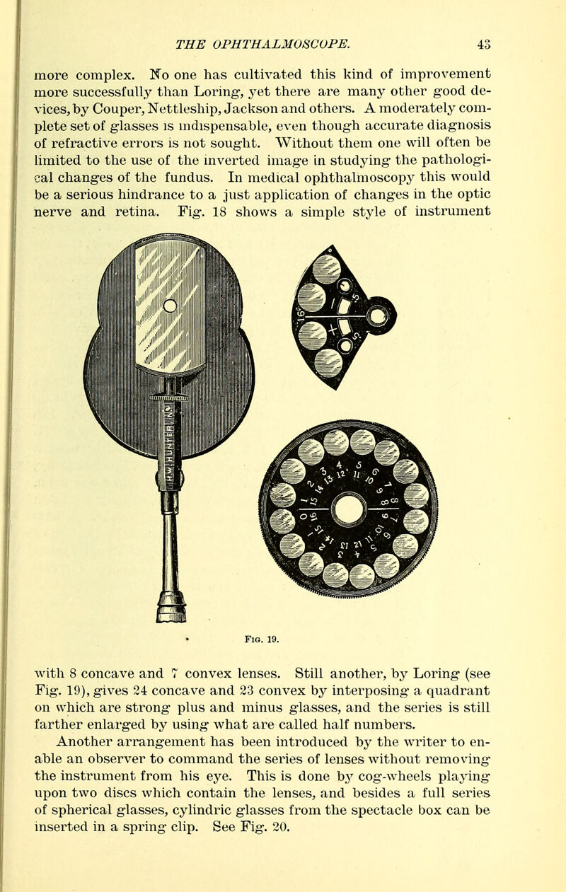 more complex. No one has cultivated this kind of improvement more successfully than Loring-, yet there are many other good de- vices, by Couper, Nettleship, Jackson and others. A moderately com- plete set of glasses is mdispensable, even though accurate diagnosis of refractive errors is not sought. Without them one will often be limited to the use of the inverted image in studying the pathologi- cal chang-es of the fundus. In medical ophthalmoscopy this would be a serious hindrance to a just application of changes in the optic nerve and retina. Fig. 18 shows a simple style of instrument Fig. 19. with 8 concave and 7 convex lenses. Still another, by Loring- (see Fig. 19), gives 24 concave and 23 convex by interposing- a quadrant on which are strong plus and minus glasses, and the series is still farther enlarged by using what are called half numbers. Another arrangement has been introduced by the writer to en- able an observer to command the series of lenses without removing- the instrument from his eye. This is done by cog-wheels playing- upon two discs which contain the lenses, and besides a full series of spherical glasses, cylindric glasses from the spectacle box can be inserted in a spring clip. See Fig-. 20.