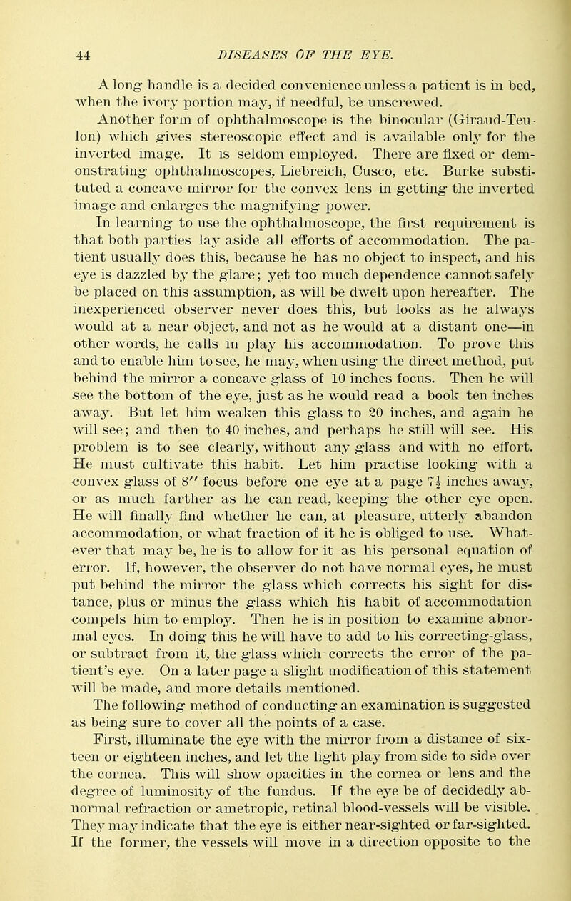 Along handle is a decided convenience unless a patient is in bed, when the ivoiy portion may, if needful, he unscrewed. Another form of ophthalmoscope is the binocular (Giraud-Teu- Ion) which gives stereoscopic effect and is available only for the inverted image. It is seldom en:iployed. There are fixed or dem- onstrating ophthalmoscopes, Liebreich, Cusco, etc. Burke substi- tuted a concave mirror for the convex lens in getting the inverted image and enlai^ges the magnifying power. In learning to use the ophthalmoscope, the first requirement is that both parties lay aside all efforts of accommodation. Tlie pa- tient usually does this, because he has no object to inspect, and his eye is dazzled by the glare; yet too much dependence cannot safely be placed on this assumption, as will be dwelt upon hereafter. The inexperienced observer never does this, but looks as he always would at a near object, and not as he would at a distant one—in other words, he calls in play his accommodation. To prove this and to enable him to see, he may, when using the direct method, -put behind the mirror a concave glass of 10 inches focus. Then he will see the bottom of the eye, just as he would read a book ten inches awaj^ But let him weaken this glass to 20 inches, and again he will see; and then to 40 inches, and perhaps ho still will see. His problem is to see clearty, without any glass and with no effort. He must cultivate this habit. Let him practise looking with a convex glass of 8 focus before one e^^e at a page 7^ inches away, or as much farther as he can read, keeping the other eye open. He will finally find whether he can, at pleasure, utterly abandon accommodation, or what fraction of it he is obliged to use. What- ever that may be, he is to allow for it as his personal equation of error. If, however, the observer do not have normal eyes, he must put behind the mirror the glass which corrects his sight for dis- tance, plus or minus the glass which his habit of accommodation compels him to emplo3^ Then he is in position to examine abnor- mal eyes. In doing this he will have to add to his correcting-giass, or subtract from it, the glass which corrects the error of the pa- tient's eye. On a later page a slight modification of this statement will be made, and more details mentioned. The following method of conducting an examination is suggested as being sure to cover all the points of a case. First, illuminate the eye with the mirror from a distance of six- teen or eighteen inches, and let the light plaj^ from side to side over the cornea. This will show opacities in the cornea or lens and the degree of luminosity of the fundus. If the eye be of decidedly ab- normal refraction or ametropic, retinal blood-vessels will be visible. They may indicate that the e3'e is either near-sighted or far-sighted. If the former, the vessels will move in a direction opposite to the
