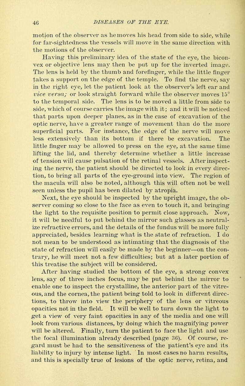 motion of the observer as he moves his head from side to side, Avhile for far-sig'htedness tlae vessels will move in the same direction with the motions of the observer. Having- this preliminary idea of the state of the eye, the bicon- vex or objective lens maj^ then be put up for the inverted image. The lens is held by the thumb and forefing-er, while the little flng-er takes a support on the edg-e of the temple. To find the nerve, sa^' in the right eye, let the patient look at the observer's left ear and vice versa; or look straig-ht forward while the observer moves 15° to the temporal side. The lens is to be moved a little from side to side, which of course carries the imag-e with it; and it will be noticed that parts upon deeper planes, as in the case of excavation of the optic nerve, have a g-reater rang-e of movement than do the more superficial parts. For instance, the edge of the nerve will move less extensively' than its bottom if there be excavation. The httle finger may be allowed to press on the eye, at the same time lifting the lid, and thereby determine whether a little increase of tension will cause pulsation of the retinal vessels. After inspect- ing the nerve, the patient should be directed to look in every' direc- tion, to bring all parts of the eye-ground into view. The region of the macula will also be noted, although this will often not be well seen unless the pupil has been dilated by atropia. Next, the eye should be inspected by the upright image, the ob- server coming so close to the face as even to touch it, and bringing the light to the requisite position to permit close approach. Now, it will be needful to put behind the mirror such glasses as neutral- ize refractive errors, and the details of the fundus will be more fully appreciated, besides learning what is the state of refraction. I do not mean to be understood as intimating that the diagnosis of the state of refraction will easily be made by the beginner—on the con- trary, he will meet not a few difficulties; but at a later i^ortion of this treatise the subject will be considered. After having studied the bottom of the eye, a strong convex lens, say of three inches focus, may be put behind the mirror to enable one to inspect the crystalline, the anterior part of the vitre- ous, and the cornea, the patient being told to look in different direc- tions, to throw into view the periphery of the lens or vitreous opacities not in the field. It will be well to turn down the light to get a view of very faint opacities in any^ of the media and one will look from various distances, by doing which the magnifying power will be altered. Finally, turn the patient to face the light and use the focal illumination already- described (page 36). Of course, re- gard must be had to the sensitiveness of the patient's eye and its liability to injury by intense light. In most cases no harm results, a.nd this is specially true of lesions of the optic nerve, retina, and