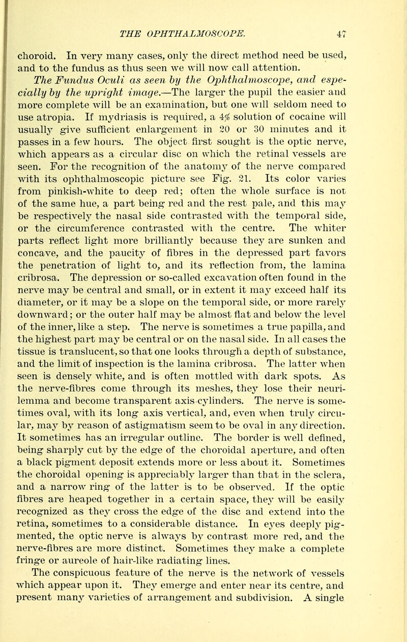 choroid. In very many cases, only the direct method need be used, and to the fundus as thus seen we will now call attention. The Fundus Oculi as seen by the Ophthalmoscope, and espe- cially by the upright image,—The larger the pupil the easier and more complete will be an examination, but one will seldom need to use atropia. If mydriasis is required, a 4^ solution of cocaine will usualty give sufficient enlargement in 20 or 30 minutes and it passes in a few hours. The object first sought is the optic nerve, which appears as a circular disc on which the retinal vessels are seen. For the recognition of the anatomy of the nerve compared with its ophthalmoscopic picture see Fig. 21. Its color varies from pinkish-Avhite to deep red; often the whole surface is not of the same hue, a part being red and the rest pale, and this may be respectively the nasal side contrasted with the temporal side, or the circumference contrasted with the centre. The whiter parts reflect light more brilliantly because they are sunken and concave, and the paucity of fibres in the depressed part favors the penetration of light to, and its reflection from, the lamina cribrosa. The depression or so-called excavation often found in the nerve may be central and small, or in extent it may exceed half its diameter, or it may be a slope on the temporal side, or more rarely downward; or the outer half may be almost flat and below the level of the inner, like a step. The nerve is sometimes a true papilla, and the highest part may be central or on the nasal side. In all cases the tissue is translucent, so that one looks through a depth of substance, and the limit of inspection is the lamina cribrosa. The latter when seen is densely white, and is often mottled with dark spots. As the nerve-fibres come through its meshes, thej^ lose their neuri- lemma and become transparent axis-cylinders. The nerve is some- times oval, with its long axis vertical, and, even when truly circu- lai, may by reason of astigmatism seem to be oval in any direction. It sometimes has an irregular outline. The border is well defined, being sharply cut b^^ the edge of the choroidal aperture, and often a black pigment deposit extends more or less about it. Sometimes the choroidal opening is appreciably larger than that in the sclera, and a narrow ring of the latter is to be observed. If the optic fibres are heaped together in a certain space, they will be easily recognized as thej- cross the edge of the disc and extend into the retina, sometimes to a considerable distance. In eyes deeplj' pig- mented, the optic nerve is alwaj^s by contrast more red, and the nerve-fibres are more distinct. Sometimes they make a complete fringe or aureole of hair-like radiating lines. The conspicuous feature of the nerve is the network of vessels which appear upon it. They emerge and enter near its centre, and present many varieties of arrangement and subdivision. A single
