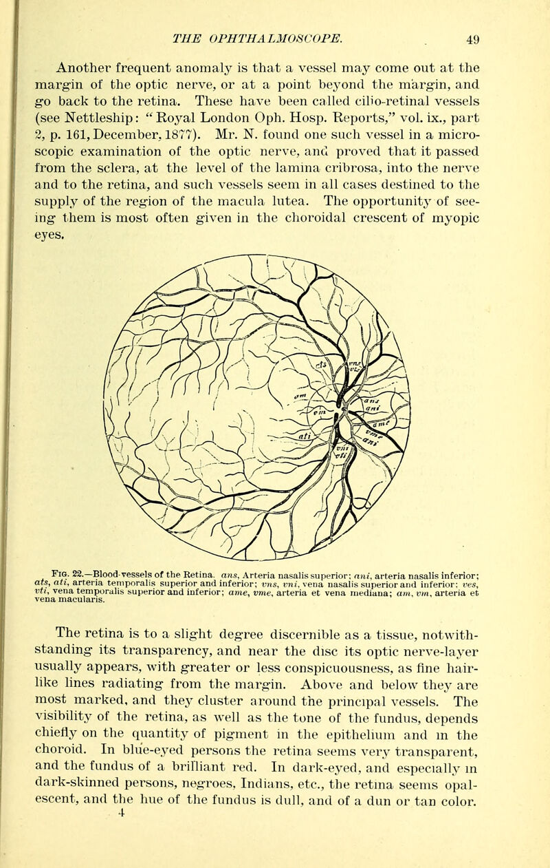 Another frequent anomaly is that a vessel may come out at the margin of the optic nerve, or at a point beyond the margin, and go back to the retina. These have been called ciho-retinal vessels (see ISTettleship: Royal London Oph. Hosp. Reports, vol. ix,, part 2, p. 161, December, 1877). Mr. N. found one such vessel in a micro- scopic examination of the optic nerve, and proved that it passed from the sclera, at the level of the lamina cribrosa, into the nerve and to the retina, and such vessels seem in all cases destined to the supply of the region of the macula lutea. The opportunity of see- ing them is most often given in the choroidal crescent of myopic eyes. Fig. 22.—Blood-vessels of the Retina, ans, Arteria nasalis superior; nni, arteria nasalis inferior; ars, atU arteria temporalis superior and inferior; vns, vni, vena nasalis superior and inferior: ves, vti, vena temporalis superior and inferior; ame, vme, arteria et vena mediana; am. vm. arteria et vena macularis. The retina is to a slight degree discernible as a tissue, notwith- standing its transparency, and near the disc its optic nerve-layer usually appears, with greater or less conspicuousness, as fine hair- like lines radiating from the margin. Above and below they are most marked, and they cluster around the principal vessels. The visibility of the retina, as well as the tone of the fundus, depends chiefly on the quantity of pigment in the epithelium and m the choroid. In bliie-eyed persons the retina seems very transparent, and the fundus of a brilliant red. In dark-eyed, and especially in dark-skinned persons, negroes, Indians, etc., the retina seems opal- escent, and the hue of the fundus is dull, and of a dun or tan color.