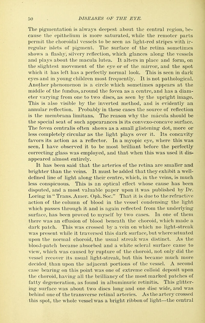 The pig-mentation is alwaj^s deepest about the central region, be- cause tlie epithelium is more saturated, while the remoter parts permit the choroidal vessels to be seen as light-red stripes with ir- regular islets of pigment. The surface of the retina sometimes shows a flashy, silvery reflection, which glances along the vessels and plays about the macula lutea. It alters in place and form, on the slightest movement of the eye or of the mirror, and the spot which it has left has a perfectly normal look. This is seen in dark eyes and in young children most frequently. It is not pathological. Another phenomenon is a circle which sometimes appears at the middle of the fundus, around the fovea as a centre, and has a diam- eter varying from one to two discs, as seen by the upright image. This is also visible by the inverted method, and is evidently an annular reflection. Probably in these cases the source of reflection is the membrana limitans. The reason why the macula should be the special seat of such appearances is its convexo-concave surface. The fovea centralis often shows as a small glistening dot, more or less completely circular as the light plays over it. Its concavity favors its action as a reflector. In a myopic eye, where this was seen, I have observed it to be most brilliant before the perfectly correcting glass was employed, and that when this was used it dis- appeared almost entirely. It has been said that the arteries of the retina are smaller and brighter than the veins. It must be added that they exhibit a well- defined line of light along their centre, which, in the veins, is much less conspicuous. This is an optical effect whose cause has been disputed, and a most valuable paper upon it was published b^^ Dr. Loring in  Trans. Amer. Oph. Soc. That it is due to the refractive action of the column of blood in the vessel condensing the light which passes through it and is again reflected from the underlying- surface, has been proved to myself by two cases. In one of them there was an effusion of blood beneath the choroid, which made a dark patch. This was crossed by a vein on which no light-streak was present while it traversed this dark surface, but where situated upon the normal choroid, the usual strealc Avas distinct. As the blood-patch became absorbed and a white scleral surface came to view, which was caused by rupture of the choroid, not only did the vessel recover its .usual light-streak, but this became much more decided than upon the adjacent portions of the vessel. A second case bearing on this point was one of extreme colloid deposit upon the choroid, having all the brilliancy of the most marked patches of fatty degeneration, as found in albuminuric retinitis. This glitter- ing surface Avas about two discs long and one disc wide, and was behind one of the transverse retinal arteries. As the artery crossed this spot, the whole vessel was a bright ribbon of light—the central