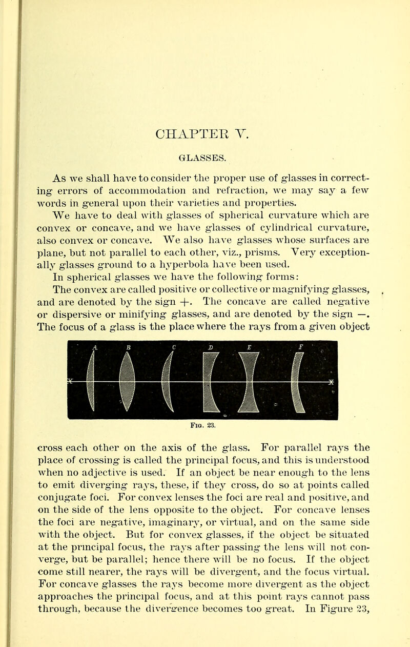 GLASSES. As we shall have to consider the proper use of glasses in correct- ing errors of acconamodation and refraction, we may say a few words in general upon their varieties and properties. We have to deal with glasses of spherical curvature which are convex or concave, and we have glasses of cylindrical curvature, also convex or concave. We also have glasses whose surfaces are plane, but not parallel to each other, viz., prisms. Very exception- ally glasses ground to a hyperbola have been used. In spherical glasses we have the following forms: The convex are called positive or collective or magnif3dng glasses, and are denoted by the sign +. The concave are called negative or dispersive or minifying glasses, and are denoted by the sign —. The focus of a glass is the place where the rays from a given object Fig. 23. cross each other on the axis of the glass. For parallel rays the place of crossing is called the principal focus, and this is understood when no adjective is used. If an object be near enough to the lens to emit diverging rays, these, if they cross, do so at points called conjugate foci. For convex lenses the foci are real and positive, and on the side of the lens opposite to the object. For concave lenses the foci are negative, imaginary, or virtual, and on the same side with the object. But for convex glasses, if the object be situated at the prmcipal focus, the ra^'s after passing the lens will not con- verge, but be parallel; hence there will be no focus. If the object come still nearer, the ra.ys will be divergent, and the focus virtual. For concave glasses the rays become more divergent as the object approaches the principal focus, and at this point rays cannot pass through, because the divera-ence becomes too great. In Figure 23,