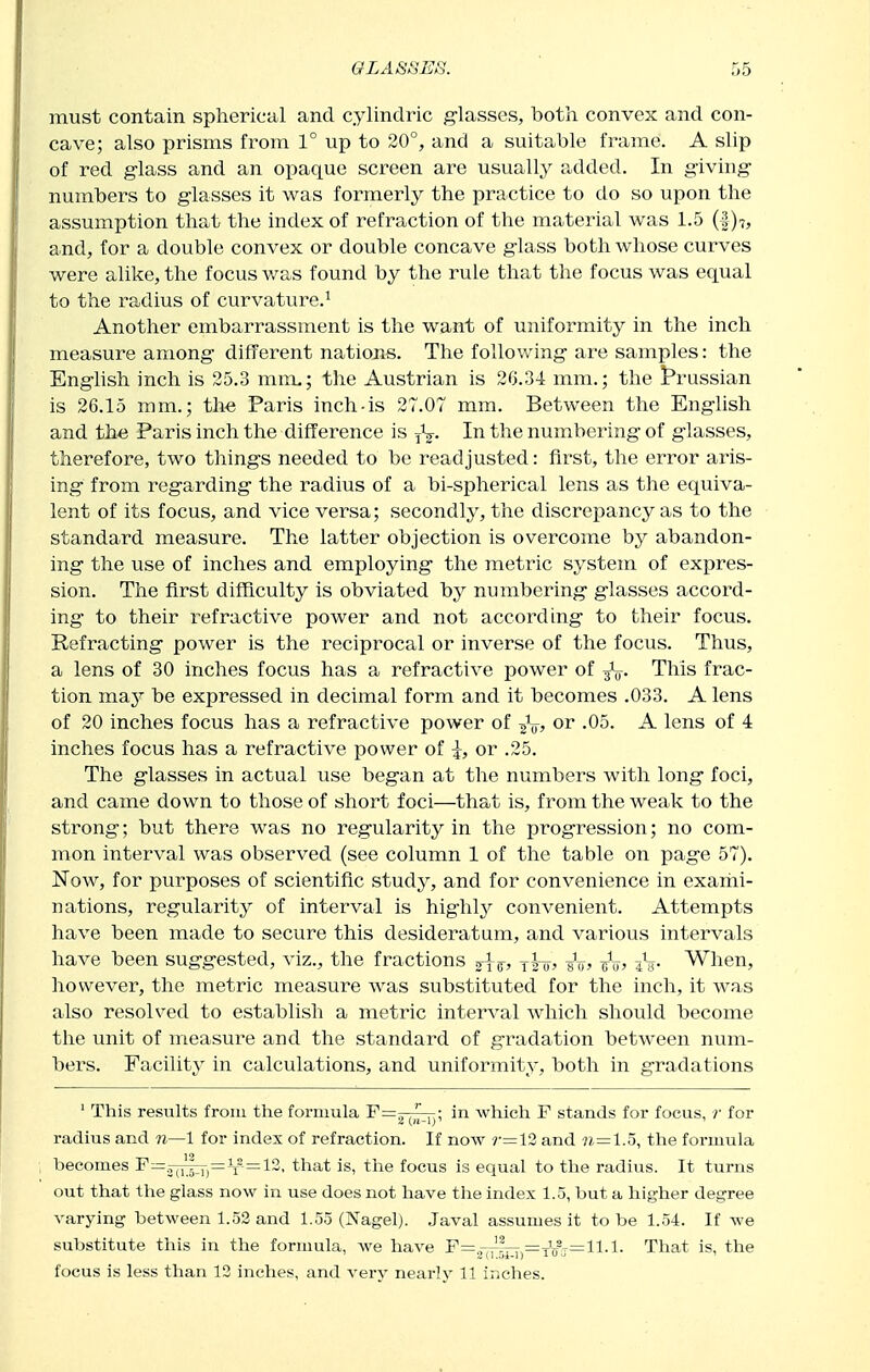 must contain spherical and cylindric g-lasses, both convex and con- cave; also prisms from 1° up to 20°, and a suitable frame. A shp of red glass and an opaque screen are usually added. In g-iving- numbers to glasses it was formerly the practice to do so upon the assumption that the index of refraction of the material was 1.5 (1)7, and, for a double convex or double concave glass both whose curves were alike, the focus was found by the rule that the focus was equal to the radius of curvature.^ Another embarrassment is the want of uniformity in the inch measure among different nations. The following are samples: the Enghsh inch is 25.3 mm,; the Austrian is 26.34 mm.; the J^russian is 26.15 mm.; the Paris inch-is 27.07 mm. Between the English and the Paris inch the difference is In the numbering of glasses, therefore, two things needed to be readjusted: first, the error aris- ing from regarding the radius of a bi-spherical lens as the equiva- lent of its focus, and vice versa; secondly, the discrepancy as to the standard measure. The latter objection is overcome by abandon- ing the use of inches and employing the metric system of expres- sion. The first difficulty is obviated by numbering glasses accord- ing to their refractive power and not according to their focus. Refracting power is the reciprocal or inverse of the focus. Thus, a lens of 30 inches focus has a refractive power of This frac- tion may be expressed in decimal form and it becomes .033. A lens of 20 inches focus has a refractive power of or .05. A lens of 4 inches focus has a refractive power of or .25. The glasses in actual use began at the numbers with long foci, and came down to those of short foci—that is, from the weak to the strong; but there was no regularity in the progression; no com- mon interval was observed (see column 1 of the table on page 57). Now, for purposes of scientific study, and for convenience in exariii- nations, regularity of interval is highly convenient. Attempts have been made to secure this desideratum, and various intervals have been suggested, viz., the fractions j^-g-, A? iV- When, however, the metric measure was substituted for the inch, it was also resolved to establish a metric interval which should become the unit of measure and the standard of gradation between num- bers. Facility in calculations, and uniformity, both in gradations ' This results from the formula 'P^yuTT)' which F stands for focus, r for radius and n—1 for index of refraction. If now ?-=12 and 7i=1.5, the formula becomes F—.^^^^—^^ — 12, that is, the focus is equal to the radius. It turns out that the glass now in use does not have the index 1.5, but a higher degree varying between 1.52 and 1.55 (Nagel). Javal assumes it to be 1.54. If we substitute this in the formula, we have F=~lr;;-^=j^^j=ll.l. That is, the focus is less than 12 inches, and very nearly 11 inches.
