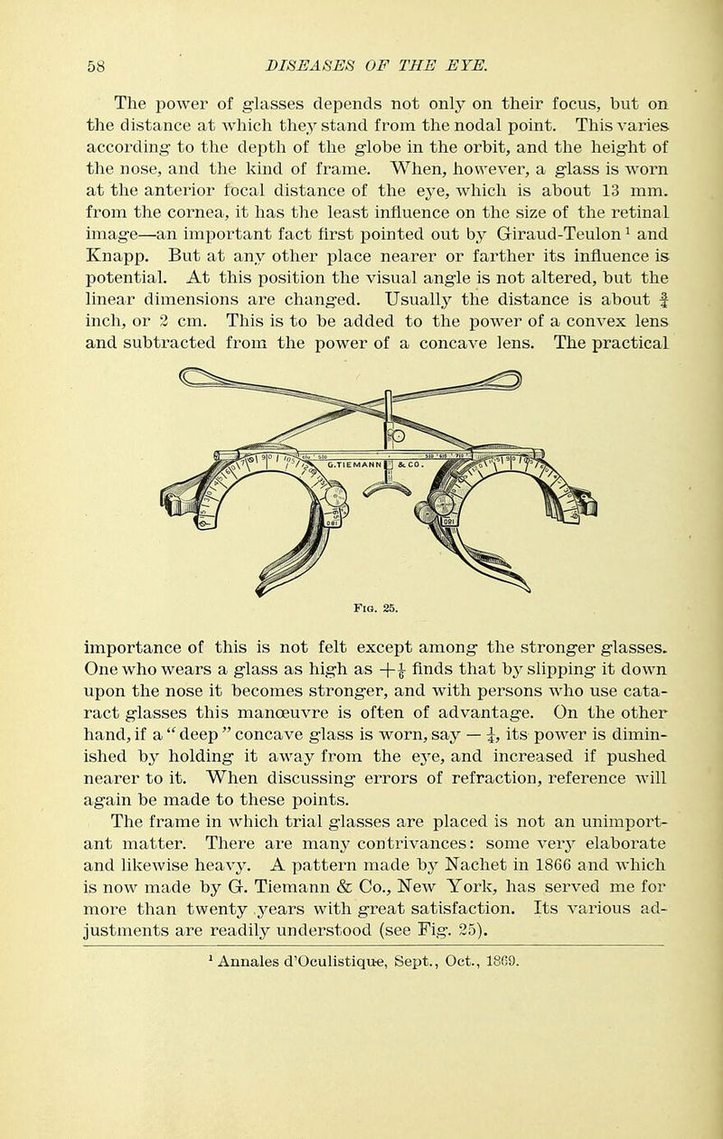 The power of glasses depends not only on their focus, but on the distance at Avhich they stand from the nodal point. This varies according to the depth of the globe in the orbit, and the height of the nose, and the kind of frame. When, however, a glass is worn at the anterior focal distance of the eye, which is about 13 mm. from the cornea, it has the least influence on the size of the retinal image—an important fact first pointed out by Giraud-Teulon ^ and Knapp. But at any other place nearer or farther its influence is potential. At this position the visual angle is not altered, but the linear dimensions are changed. Usually the distance is about f inch, or 2 cm. This is to be added to the power of a convex lens and subtracted from the power of a concave lens. The practical Fig. 25. importance of this is not felt except among the stronger glasses. One who wears a glass as high as +|- finds that by slipping it down upon the nose it becomes stronger, and with persons who use cata- ract glasses this manoeuvre is often of advantage. On the other hand, if a  deep  concave glass is worn, say — its power is dimin- ished by holding it away from the eye, and increased if pushed nearer to it. When discussing errors of refraction, reference will again be made to these points. The frame in which trial glasses are placed is not an unimport- ant matter. There are many contrivances: some very elaborate and likewise heavy. A pattern made by Nachet in 1866 and which is now made by G. Tiemann & Co., New York, has served me for more than twenty years with great satisfaction. Its various ad- justments are readily understood (see Fig. 25). ' Annales d'Oculistiqu-e, Sept., Oct., 18(39.