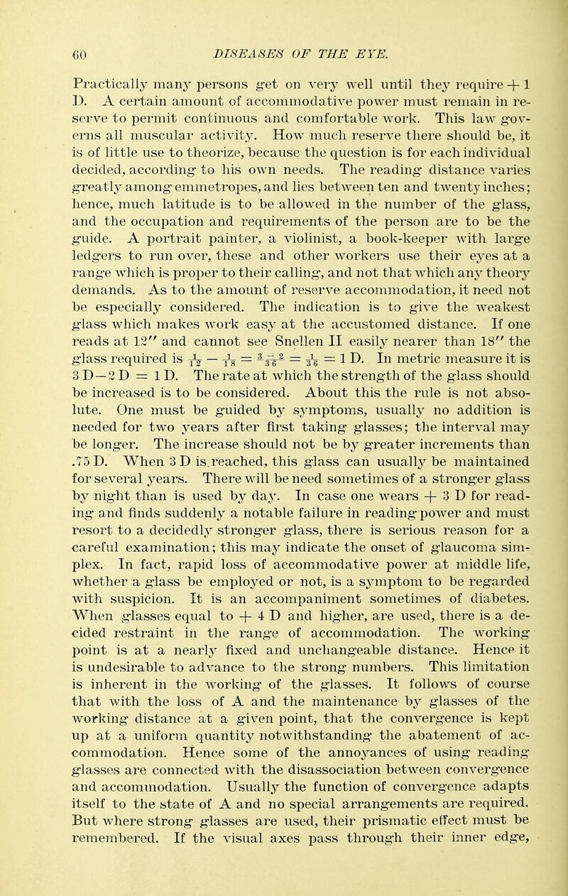 Practically many persons get on very well until thej' require +1 D. A certain amount of accommodative power must remain in i-e- serve to permit continuous and comfortable work. This law gov- erns all muscular activity. How much reserve there should be, it is of little use to theorize, because the question is for each individual decided, according- to his own needs. The reading distance varies greatly among emmetropes, and lies between ten and twenty inches; hence, much latitude is to be allowed in the number of the glass, and the occupation and requirements of the person are to be the guide. A portrait painter, a violinist, a book-keeper with large ledgers to run over, these and other workers use their eyes at a range which is proper to their calling, and not that which any theory demands. As to the amount of reserve accommodation, it need not be especially consider-ed. The indication is to give the weakest glass which makes work easy at the accustomed distance. If one reads at 12 and cannot see Snellen II easily nearer than 18 the glass required is iV — = -r&~ — metric measure it is 3D —2D = ID. The rate at which the strength of the glass should be increased is to be considered. About this the rule is not abso- lute. One must be guided by symptoms, usually no addition is needed for two years after first taking glasses; the interval may be longer. The increase should not be by greater increments than .75D. When 3D is.reached, this glass can usually be maintained for several years. There will be need sometimes of a strong-er giass by night than is used by day. In case one wears + 3 D for read- ing and finds suddenly a notable failure in reading power and must resort to a decidedly stronger glass, there is serious reason for a careful examination; this vci-Ay indicate the onset of glaucoma sim- plex. In fact, rapid loss of accommodative power at middle life, whether a glass be employed or not, is a s^aiiptom to be regarded with suspicion. It is an accompaniment sometimes of diabetes. When glasses equal to + 4 D and higher, are used, there is a de- cided restraint in the range of accommodation. The w^orking point is at a nearly fixed and unchangeable distance. Hence it is undesirable to advance to the strong numbers. This limitation is inherent in the working- of the glasses. It follows of course that with the loss of A and the maintenance b^^ glasses of the working distance at a given point, that the convergence is kept up at a uniform quantity notwithstanding the abatement of ac- commodation. Hence some of the annoyances of using reading glasses are connected with the disassociation between convergence and accommodation. Usually the function of convergence adapts itself to the state of A and no special arrangements are required. But where strong glasses are used, their prismatic effect must be remembered. If the visual axes pass through their inner edge,