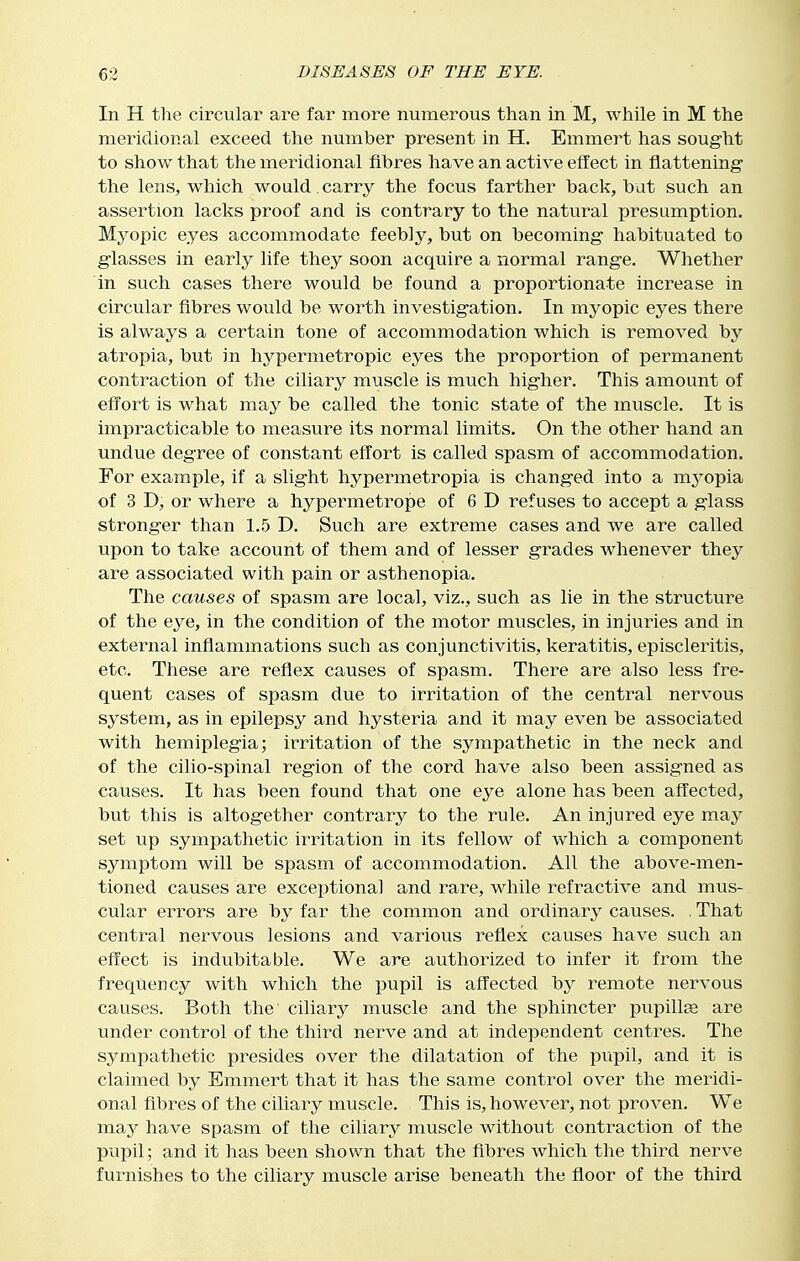 In H the circular are far more numerous than in M, while in M the meridional exceed the number present in H. Emmert has sought to show that the meridional fibres have an active effect in flattening- the lens, which would , carry the focus farther back, but such an assertion lacks proof and is contrary to the natural presumption. Myopic eyes accommodate feebly, but on becoming habituated to glasses in early life they soon acquire a normal range. Whether in such cases there would be found a proportionate increase in circular fibres would be worth investigation. In myopic eyes there is always a certain tone of accommodation which is removed by atropia, but in hypermetropic eyes the proportion of permanent contraction of the ciliary muscle is much higher. This amount of effort is what may be called the tonic state of the muscle. It is impracticable to measure its normal limits. On the other hand an undue degree of constant effort is called spasm of accommodation. For example, if a slight hypermetropia is changed into a myopia of 3 D, or where a hypermetrope of 6 D refuses to accept a glass stronger than 1.5 D. Such are extreme cases and we are called upon to take account of them and of lesser grades whenever they are associated with pain or asthenopia. The causes of spasm are local, viz., such as lie in the structure of the eye, in the condition of the motor muscles, in injuries and in external inflammations such as conjunctivitis, keratitis, episcleritis, etc. These are reflex causes of spasm. There are also less fre- quent cases of spasm due to irritation of the central nervous system, as in epilepsy and hysteria and it may even be associated with hemiplegia; irritation of the sympathetic in the neck and of the cilio-spinal region of the cord have also been assigned as causes. It has been found that one eye alone has been affected, but this is altogether contrary to the rule. An injured eye may set up sympathetic irritation in its fellow of which a component symptom will be spasm of accommodation. All the above-men- tioned causes are exceptional and rare, while refractive and mus- cular errors are by far the common and ordinary causes. . That central nervous lesions and various reflex causes have such an effect is indubitable. We are authorized to infer it from the frequency with which the pupil is affected by remote nervous causes. Both the ciliary muscle and the sphincter pupilloe are under control of the third nerve and at independent centres. The sympathetic presides over the dilatation of the pupil, and it is claimed by Emmert that it has the same control over the meridi- onal fibres of the ciliary muscle. This is, however, not proven. We may have spasm of the ciliary muscle without contraction of the pupil; and it has been shown that the fibres which the third nerve furnishes to the ciliary muscle arise beneath the floor of the third