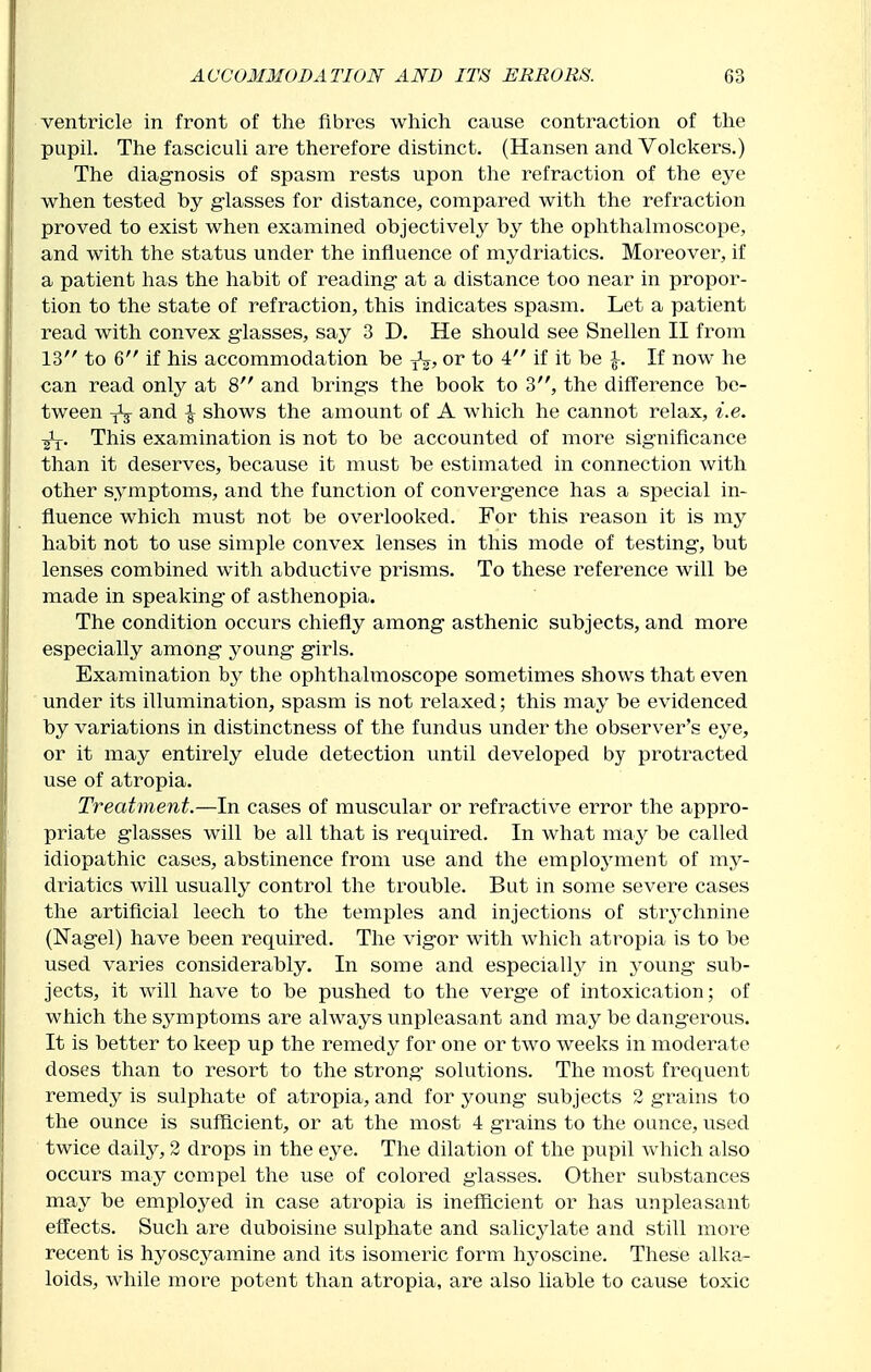 ventricle in front of the fibres which cause contraction of the pupil. The fasciculi are therefore distinct. (Hansen and Volckers.) The diagnosis of spasm rests upon the refraction of the eye when tested by glasses for distance, compared with the refraction proved to exist when examined objectively by the ophthalmoscope, and with the status under the influence of mydriatics. Moreover, if a patient has the habit of reading- at a distance too near in propor- tion to the state of refraction, this indicates spasm. Let a patient read with convex glasses, say 3 D. He should see Snellen II from 13 to 6 if his accommodation be or to 4 if it be \. If now he can read only at 8 and brings the book to 3, the difference be- tween and \ shows the amount of A which he cannot relax, i.e. This examination is not to be accounted of more significance than it deserves, because it must be estimated in connection with other symptoms, and the function of convergence has a special in- fluence which must not be overlooked. For this reason it is my habit not to use simple convex lenses in this mode of testing, but lenses combined with abductive prisms. To these reference will be made in speaking of asthenopia. The condition occurs chiefly among asthenic subjects, and more especially among young girls. Examination by the ophthalmoscope sometimes shows that even under its illumination, spasm is not relaxed; this may be evidenced by variations in distinctness of the fundus under the observer's eye, or it may entirely elude detection until developed by protracted use of atropia. Treatment.—In cases of muscular or refractive error the appro- priate glasses will be all that is required. In what may be called idiopathic cases, abstinence from use and the emploj^ment of my- driatics will usually control the trouble. But in some severe cases the artificial leech to the temples and injections of str^'chnine (Nagel) have been required. The vigor with which atropia is to be used varies considerably. In some and especiallj^ in young sub- jects, it will have to be pushed to the verge of intoxication; of which the symptoms are always unpleasant and may be dangerous. It is better to keep up the remedy for one or two weeks in moderate doses than to resort to the strong solutions. The most frequent remedy is sulphate of atropia, and for young subjects 2 grains to the ounce is sufficient, or at the most 4 grains to the ounce, used twice daily, 2 drops in the eye. The dilation of the pupil which also occurs may compel the use of colored glasses. Other substances may be employed in case atropia is inefficient or has unpleasant effects. Such are duboisine sulphate and salicylate and still more recent is hyoscyamine and its isomeric form hj^oscine. These alka- loids, while more potent than atropia, are also liable to cause toxic