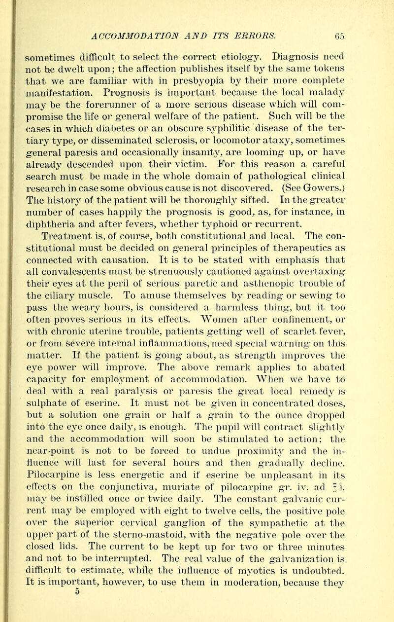 sometimes difficult to select the correct etiolog-y. Diagnosis need not he dwelt upon; the aflfection publishes itself by the same tokens that we are familiar with in presbyopia by their more complete manifestation. Prognosis is important because the local malady may be the forerunner of a more serious disease which will com- pi*oraise the life or general welfare of the patient. Such will be the cases in which diabetes or an obscure syphilitic disease of the ter- tiary type, or disseminated sclerosis, or locomotor ataxy, sometimes general paresis and occasionally insanity, are looming up, or have already descended upon their victim. For this reason a careful search must be made in the whole domain of pathological clinical research in case some obvious cause is not discovered. (See Gowers.) The history of the patient will be thoroughly sifted. In the greater number of cases happily the prognosis is good, as, for instance, in diphtheria and after fevers, whether typhoid or recurrent. Treatment is, of course, both constitutional and local. The con- stitutional must be decided on general principles of therapeutics as connected with causation. It is to be stated with emphasis that all convalescents must be strenuously cautioned against overtaxing their eyes at the peril of serious paretic and asthenopic trouble of the ciliary muscle. To amuse themselves by i^eading or sewing to pass the weary hours, is considered a harmless thing, but it too often proves serious in its effects. Women after confinement, or with chronic uterine trouble, patients getting well of scarlet fever, or from severe internal inflammations,need special warning on this matter. If the patient is going about, as str^ength improves the eye power will improve. The above remark applies to abated capacity for employment of accommodation. When we have to deal with a real paralysis or paresis the great local remedy is sulphate of eserine. It must not be given in concentrated doses, but a solution one grain or half a grain to the ounce dropped into the eye once daily, is enough. The pupil will contract slightly and the accommodation will soon be stimulated to action; the near-point is not to be forced to undue proximity and the in- fluence will last for several hours and then gradually decline. Pilocarpine is less energetic and if eserine be unpleasant in its effects on the conjunctiva, muriate of pilocariiine gr. iv. ad 3 i. may be instilled once or twice daily. The constant galvanic cur- rent may be emploj^ed with eight to twelve cells, the positive pole over the superior cervical ganglion of the sympathetic at the upper part of the sterno-mastoid, with the negative pole over the closed lids. The current to be kept up for two or three minutes and not to be interrupted. The real value of the galvanization is difficult to estimate, while the influence of myotics is undoubted. It is important, however, to use them in moderation, because they