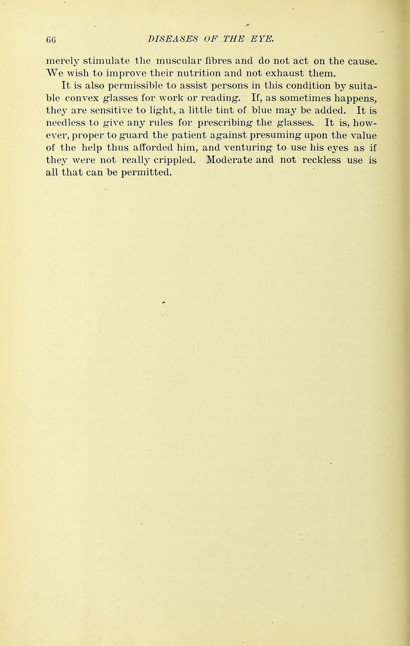 merely stimulate the muscular fibres and do not act on the cause. We wish to improve their nutrition and not exhaust them. It is also permissible to assist persons in this condition by suita- ble convex glasses for work or reading. If, as sometimes happens, they are sensitive to light, a little tint of blue may be added. It is needless to give any rules for prescribing the glasses. It is, how- ever, proper to guard the patient against presuming upon the value of the help thus afforded him, and venturing to use his eyes as if they were not really crippled. Moderate and not reckless use is all that can be permitted.