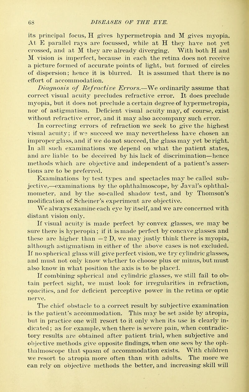 its principal focus, H gives hypermetropia and M gives myopia. At E parallel rays are focussed, while at H they have not yet crossed, and at M they are already diverging. With both H and M vision is imperfect, because in each the retina does not receive a picture formed of accurate points of light, but formed of circles of dispersion; hence it is blurred. It is assumed that there is no effort of accommodation. Diagnosis of Ref ractive Errors.—We ordinarily assume that correct visual acuity pi^ecludes refractive error. It does preclude myopia, but it does not preclude a certa^in degree of hypermetropia, nor of astigmatism. Deficient visual acuity may, of course, exist without refractive error, and it may also accompany such error. In correcting errors of refraction we seek to give the highest visual acuity; if we succeed we may nevertheless have chosen an improper glass, and if we do not succeed, the glass may yet be right. In all such examinations we depend on what the patient states, and are liable to be deceived by his lack of discrimination—hence methods Avhich are objective and independent of a patient's asser- tions are to be preferred. Examinations by test types and spectacles may be called sub- jective,—examinations by the ophthalmoscope, by Javal's ophthal- mometer, and by the so-called shadow test, and by Thomson's modification of Scheiner's experiment are objective. We always examine each eye by itself, and we are concerned with distant vision only. If visual acuity is made perfect by convex glasses, we may be sure there is hyperopia; if it is made perfect by concave glasses and these are higher than —2 D, we may justly think there is myopia, although astigmatism in either of the above cases is not excluded. If no spherical glass will give perfect vision, we try cylindric glasses, and must not only know whether to choose plus or minus, but must also know in what position the axis is to be placed. If combining spherical and cylindric glasses, we still fail to ob- tain perfect sight, we mast look for irregularities in refraction, opacities, and for deficient perceptive power in the retina or optic nerve. The chief obstacle to a correct result by subjective examination is the patient's accommodation. This may be set aside by atropia, but in practice one will resort to it onl,y when its use is clearly in- dicated ; as for example, when there is severe pain, when contradic- tory results are obtained after patient trial, when subjective and objective methods give opposite findings, when one sees by the oph- thalmoscope that spasm of accommodation exists. With children we resort to atropia more often than with adults. The more we can rely on objective methods the better, and increasing skill will
