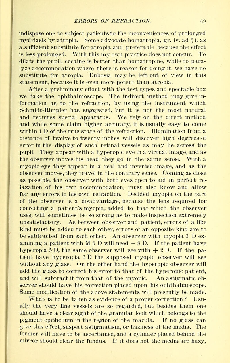 indispose one to subject patients to tlie inconveniences of prolonged mydriasis by atropia. Some advocate liomatropia, gr, iv. ad 3 i. as a.sufficient substitute for atropia and preferable because the effect is less prolonged. With this my own practice does not concur. To dilate the pupil, cocaine is better than homatropine, while to para- lyze accommodation where there is reason for doing it, we have no substitute for atropia. Dubosia may be left out of view in this statement, because it is even more potent than atropia. After a preliminary effort with the test types and spectacle box we take the ophthalmoscope. The indirect method may give in- formation as to the refraction, hy using the instrument which ■ Schraidt-Rimpler has suggested, but it is not the most natural and requires special apparatus. We rely on the direct method and while some claim higher accuracy, it is usually easy to come within 1 D of the true state of the refraction. Illumination from a distance of twelve to twenty inches will discover high degrees of error in the display of such retinal vessels as may lie across the pupil. They apj^ear with a hyperopic eye in a virtual image, and as the observer moves his head they go in the same sense. With a myopic eye they appear in a real and inverted image, and as the observer moves, they travel in the contrary sense. Coming as close as possible, the observer with both eyes open to aid in perfect re- laxation of his own accommodation, must also know and allow for any errors in his own refraction. Decided myopia on the part of the observer is a disadvantage, because the lens required for correcting a patient's myopia, added to that which the observer uses, will sometimes be so strong as to make inspection extremely unsatisfactory. As between observer and patient, errors of a like kind must be added to each other, errors of an opposite kind are to be subtracted from each other. An observer with myopia 3 D ex- amining a patient with M 5 D will need — 8 D. If the patient have hyperopia 5 D, the same observer will see with -|- 2 D. If the pa- tient have hyperopia 3 D the supposed myopic observer will see without any glass. On the other hand the hyperopic observer will add the glass to correct his error to that of the hj^peropic patient, and will subtract it from that of the myopic. An astigmatic ob- server should have his correction placed upon his ophthalmoscope. Some modification of the above statements will presently be made. What is to be taken as evidence of a proper correction ? Usu- ally the very fine vessels are so regarded, but besides them one should have a clear sight of the granular look which belongs to the pigment epithelium in the region of the macula. If no glass can give this effect, suspect astigmatism, or haziness of the media. The former will have to be ascertained, and a cylinder placed behind the mirror should clear the fundus. If it does not the media are hazy.