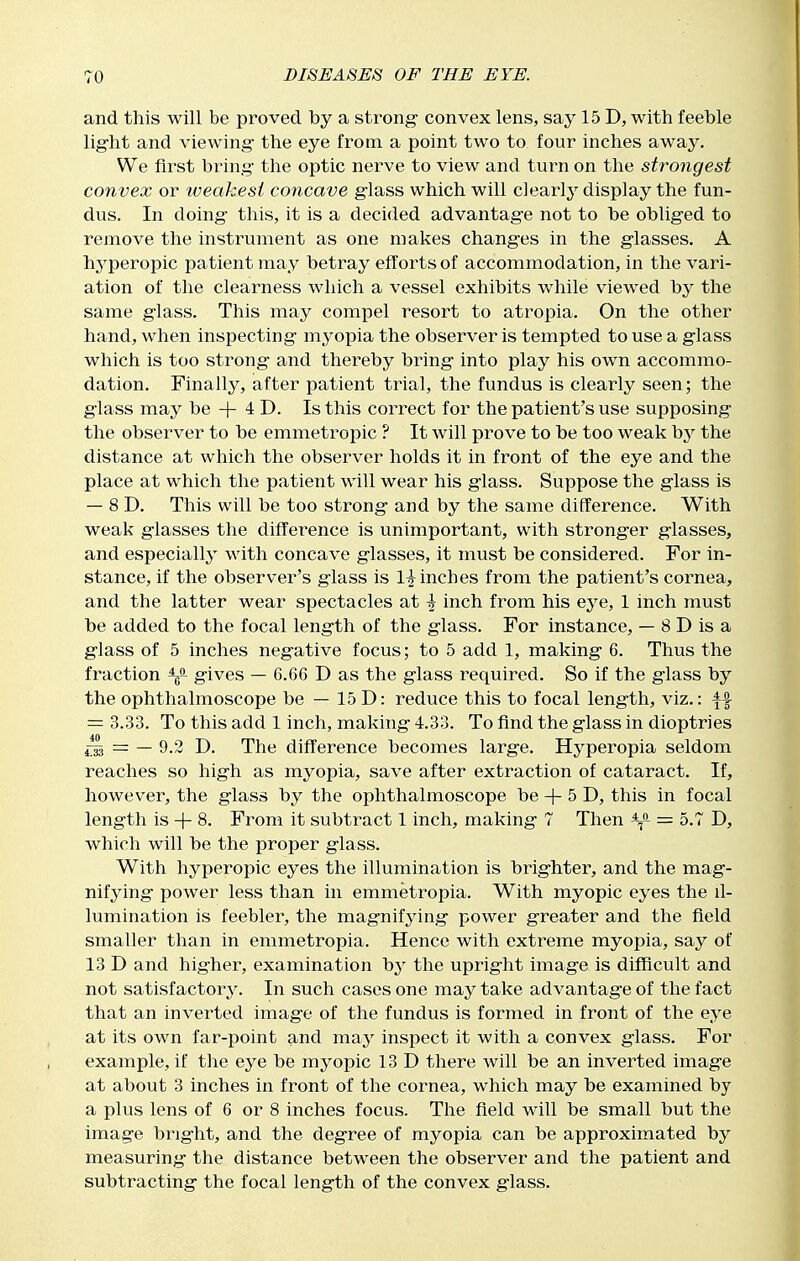 and this will be proved by a strong- convex lens, say 15 D, with feeble lig-ht and viewing- the eye from a point two to four inches away. We first bring- the optic nerve to view and turn on the strongest convex or iveakesi concave glass which will clearly display the fun- dus. In doing- this, it is a decided advantage not to be obliged to remove the instrument as one makes changes in the glasses. A hyperopic patient may betray efforts of accommodation, in the vari- ation of the clearness which a vessel exhibits while viewed by the same glass. This may compel resort to atropia. On the other hand, when inspecting mj^opia the observer is tempted to use a glass which is too strong and thereby bring into play his own accommo- dation. Finally, after patient trial, the fundus is clearly seen; the g-lass may be + 4 D. Is this correct for the patient's use supposing the observer to be emmetropic ? It will prove to be too weak hy the distance at which the observer holds it in front of the eye and the place at which the patient will wear his glass. Suppose the glass is — 8 D. This will be too strong and by the same difference. With weak glasses the difference is unimportant, with stronger glasses, and especially with concave glasses, it must be considered. For in- stance, if the observer's glass is 1^ inches from the patient's cornea, and the latter wear spectacles at -| inch from his eye, 1 inch must be added to the focal length of the glass. For instance, — 8 D is a g-lass of 5 inches negative focus; to 5 add 1, making 6. Thus the fraction gives — 6.66 D as the glass required. So if the glass by the ophthalmoscope be — 15 D: reduce this to focal length, viz.: = 3.33. To this add 1 inch, making 4.33. To find the glass in dioptrics 4^ = — 9.2 D. The difference becomes large. Hyperopia seldom reaches so high as mj^opia, save after extraction of cataract. If, however, the glass by the ophthalmoscope be + 5 D, this in focal length is + 8. From it subtract 1 inch, making 7 Then = 5.7 D, which will be the proper glass. With hyperopic eyes the illumination is brig-hter, and the mag- nifying power less than in emmetropia. With myopic eyes the il- lumination is feebler, the magnifying power greater and the field smaller than in emmetropia. Hence with extreme myopia, say of 13 D and higher, examination b3' the upright image is difficult and not satisfactory. In such cases one may take advantage of the fact that an inverted image of the fundus is formed in front of the eye at its own far-point and may inspect it with a convex g-lass. For example, if the eye be myopic 13 D there will be an inverted image at about 3 inches in front of the cornea, which may be examined by a plus lens of 6 or 8 inches focus. The field will be small but the image bright, and the degree of myopia can be approximated by measuring the distance between the observer and the patient and subtracting the focal length of the convex glass.