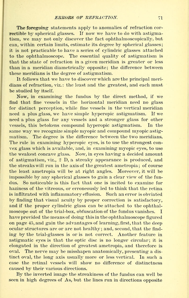 The foreg-oing statements apply to anomalies of refraction cor- rectible by spherical g-lasses. If now we have to do with astigma- tism, we may not only discover the fact ophthalmoscopically, hut can, within certain limits, estimate its degree by spherical glasses; it is not practicable to have a series of c^^lindric glasses attached to the ophthalmoscope. The essential quality of astigmatism is that the state of refraction in a given meridian is gi^eater or less than in a meridian diametrically opposite; the difference between these meridians is the degree of astigmatism. It follows that we have to discover which are the principal meri- dians of refraction, viz.: the least and the greatest, and each must be studied by itself. Now, in examining the fundus the direct method, if we find that fine vessels in the horizontal meridian need no glass for distinct perception, Avhile fine vessels in the vertical meridian need a plus glass, we have simple hyperopic astigmatism. If we need a plus glass for any vessels and a stronger glass for other vessels, this betokens compound hyperopic astigmatism. In the same waj^ we recognize simple mj^opic and compound myopic astig- matism. The degree is the difference between the two meridians. The rule in examining' h.yperopic eyes, is to use the strongest con- vex glass which is available, and, in examining myopic eyes, to use the weakest concave glass. Now, in eyes having a decided amount of astigmatism, viz., 2 D, a streaky appearance is prodviced, and the streaks will run in the axis of the greatest ametropia; of course the least ametropia will be at right angles. Moreover, it will be impossible by an^^ spherical glasses to gain a clear view of the fun- dus. So noticeable is this fact that one is incited to examine for haziness of the vitreous, or erroneously led to think that the retina is infiltrated with inflammatory effusion. Such an error is obviated by finding that visual acuity by proper correction is satisfactory, and if the proper C34indric glass can be attached to the ophthal- moscope out of the trial-box, obfuscation of the fundus vanishes. I have provided the means of doing this in the ophthalmoscope figured on page 45, and gain the advantages of learning, first, that the deep ocular structures are or are not healthy; and, second,that the find- ing by the trial-glasses is or is not connect. Another feature in astigmatic e3'es is that the optic disc is no longer circular; it is elongated in the direction of greatest ametropia, and therefore is oval. The nerve may be misshapen anatomically^ presenting a dis- tinct oval, the long axis usually more or less vertical. In such a case the retinal vessels will show no difference of distinctness caused hy their various directions. By the inverted image the streakiness of the fundus can well be seen in high degrees of As, but the lines run in directions opposite