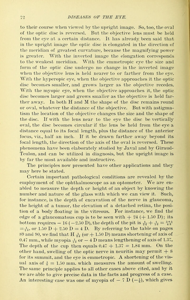 to their course when viewed by the uprig-ht image. So, too, the oval of the optic disc is reversed. But the objective lens must be held from the eye at a certain distance. It has already been said that in the uprig-ht imag-e the optic disc is elongated in the direction of the meridian of greatest curvature, because the magnifying power is greater. With the inverted image the elongation cori-esponds to the weakest meridian. With the emmetropic gjq the size and form of the optic disc undergo no change in the inverted image when the objective lens is held nearer to or farther from the eye. With the hyperopic eye, when the objective approaches it the optic disc becomes smaller, and grows larger as the objective recedes. With the mj'^opic eye, when the objective approaches it, the optic disc becomes larger and grows smaller as the objective is held far- ther away. In both H and M the shape of the disc remains round or oval, whatever the distance of the objective. But with astigma- tism the location of the objective changes the size and the shape of the disc. If with the lens near to the eye the disc be vertically oval, the disc becomes circular if the lens be held from the eye a distance equal to its focal length, plus the distance of the anterior focus, viz., half an inch. If it be drawn farther away beyond its focal length, the direction of the axis of the oval is reversed. These phenomena have been elaborately studied by Javal and 'by Giraud- Teulon, and can be utilized in diagnosis, but the upright image is by far the most available and instructive. The principles now presented have other applications and they m.duy here be stated. Certain important pathological conditions are revealed by the employment of the ophthalmoscope as an optometer. We are en- abled to measure the depth or height of an object by knowing the number and nature of the glass with which we can view it. Such, for instance, is the depth of excavation of the nerve in glaucoma, the height of a tumor, the elevation of a detached retina, the posi- tion of a body floating in the vitreous. For instance, we find the edge of a glaucomatous cup is to be seen with + 24 (-f-1.50 D); its bottom requires — 16 ( — 2.50 D), the depth of the pit is + tV = W =Vo, or 1.50 D + 2.50 D = 4 D. By referring to the table on pages 89 and 90, we find that H (or + 1.50 D) means shortening of axis of 0.47 mm., while myopia yV or — 4 D means lengthening of axis of 1.37. The depth of the cup then equals 0.47 -|- 1.37 = 1.84 mm. On the other hand, swelling of the optic nerve in neuritis may permit -f 8 for its summit, and the eye is emmetropic. A shortening of the vis- ual axis of ^ = 1.50 mm. which measures the amount of swelling. The same principle applies to all other cases above cited, and by it we are able to give precise data in the facts and progress of a case. An interesting case was one of myopia of — 7 D (—i), which gives