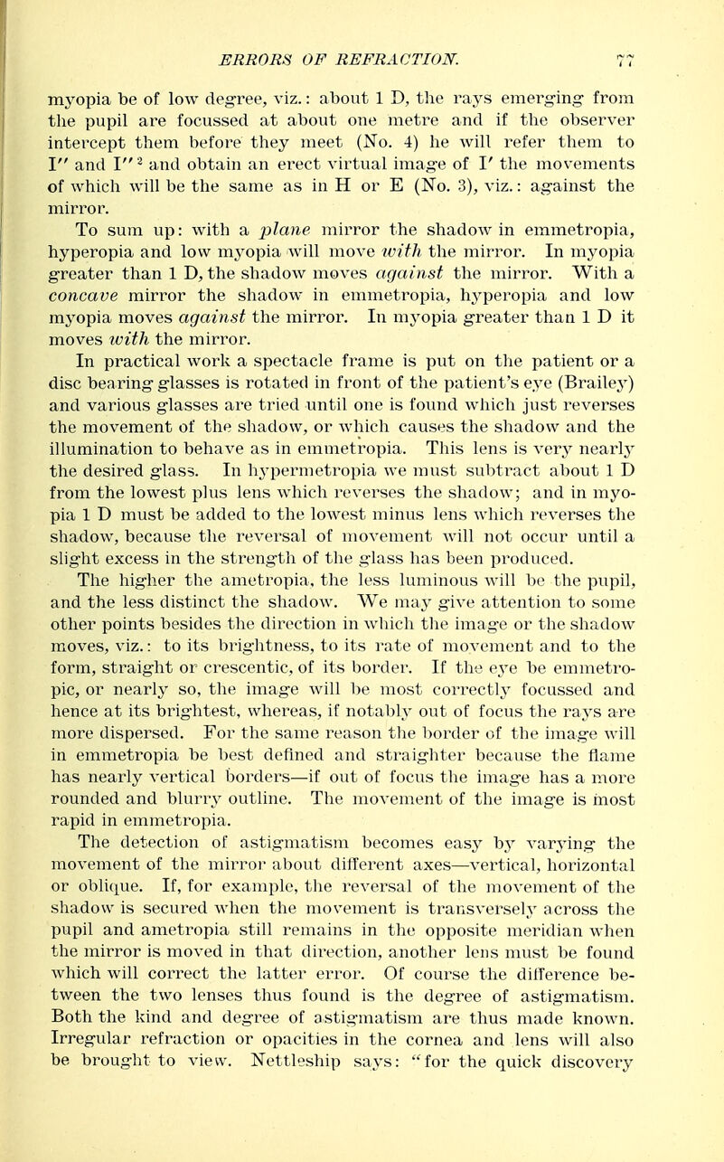 myopia be of low degree, viz.: about 1 D, the rays emerg-ing- from tlie pupil are focussed at about one metre and if the observer intercept them before they meet (No. 4) he Avill refer them to I and I ^ and obtain an erect virtual image of I' the movements of which will be the same as in H or E (No. 3), viz.: against the mirror. To sum up: with a plane mirror the shadow in emmetropia, hyperopia and low myopia will move ivith the mirror. In myopia greater than 1 D, the shadow moves against the mirror. With a concave mirror the shadow in emmetropia, hyperopia and low myopia moves against the mirror. In myopia g-reater than 1 D it moves tvith the mirror. In practical work a spectacle frame is put on the patient or a disc bearing glasses is rotated in front of the patient's eye (Brailej^) and various glasses are tried until one is found which just reverses the movement of the shadow, or which causes the sliadow and the illumination to behave as in emmetropia. This lens is very nearly the desired glass. In hypermetroi)ia we must subtract about 1 D from the lowest plus lens which reverses the shadow; and in myo- pia 1 D must be added to the lowest minus lens which reverses the shadow, because the reversal of movement Avill not occur until a slight excess in the strength of the glass has been produced. The higher the ametropia, the less luminous Avill be the pupil, and the less distinct the shadow. We may give attention to some other points besides the direction in which the image or the shadow moves, viz.: to its brightness, to its rate of movement and to the form, straight or crescentic, of its border. If the e^^e be emmetro- pic, or nearly so, the image will l>e most correctly focussed and hence at its brightest, whereas, if notably out of focus the rays are more dispersed. For the same reason the border of the image will in emmetropia be best defined and straighter because the flame has nearly vertical borders—if out of focus the image has a more rounded and blurry outline. The movement of the image is most rapid in emmetropia. The detection of astigmatism becomes easy by varying- the movement of the mirror about different axes—vertical, horizontal or oblique. If, for example, the reversal of the inovement of the shadow is secured when the movement is transversely across the pupil and ametropia still remains in the opposite meridian when the mirror is moved in that direction, another lens must be found which will correct the latter error. Of course the dilference be- tween the two lenses thus found is the degree of astigmatism. Both the kind and degree of astigmatism are thus made known. Irregular refraction or opacities in the cornea and lens will also be brought to view. Nettleship says: for the quick discovery