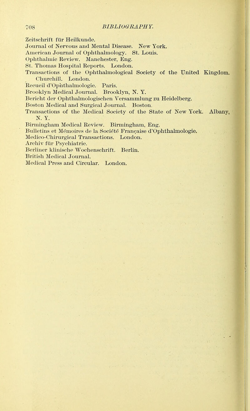 Zeitschrift f(ir Heilkunde. Journal of Nervous and Mental Disease. New York. American Journal of Ophthalmology. St. Louis. Ophthalmic Review. Manchester, Eng. St. Thomas Hospital Reports. London. Transactions of the Ophthalmological Society of the United Kingdom. Churchill. London. Recueil d'Ophthalmologie. Paris. Brooklyn Medical Journal. Brooklyn, N. Y. Bericht der Ophthalmologischen Versammlung zu Heidelberg. Boston Medical and Surgical Journal. Boston. Transactions of the Medical Society of the State of New York. Albany, N. Y. Birmingham Medical Review. Birmingham, Eng. Bulletins et M6moires de la Soci6t6 Fran^aise d'Ophthalmologie. Medico-Chirurgical Transactions. London. Archiv fiir Psychiatric. Berliner klinische Wochenschrift. Berlin. British Medical Journal. Medical Press and Circular. London.