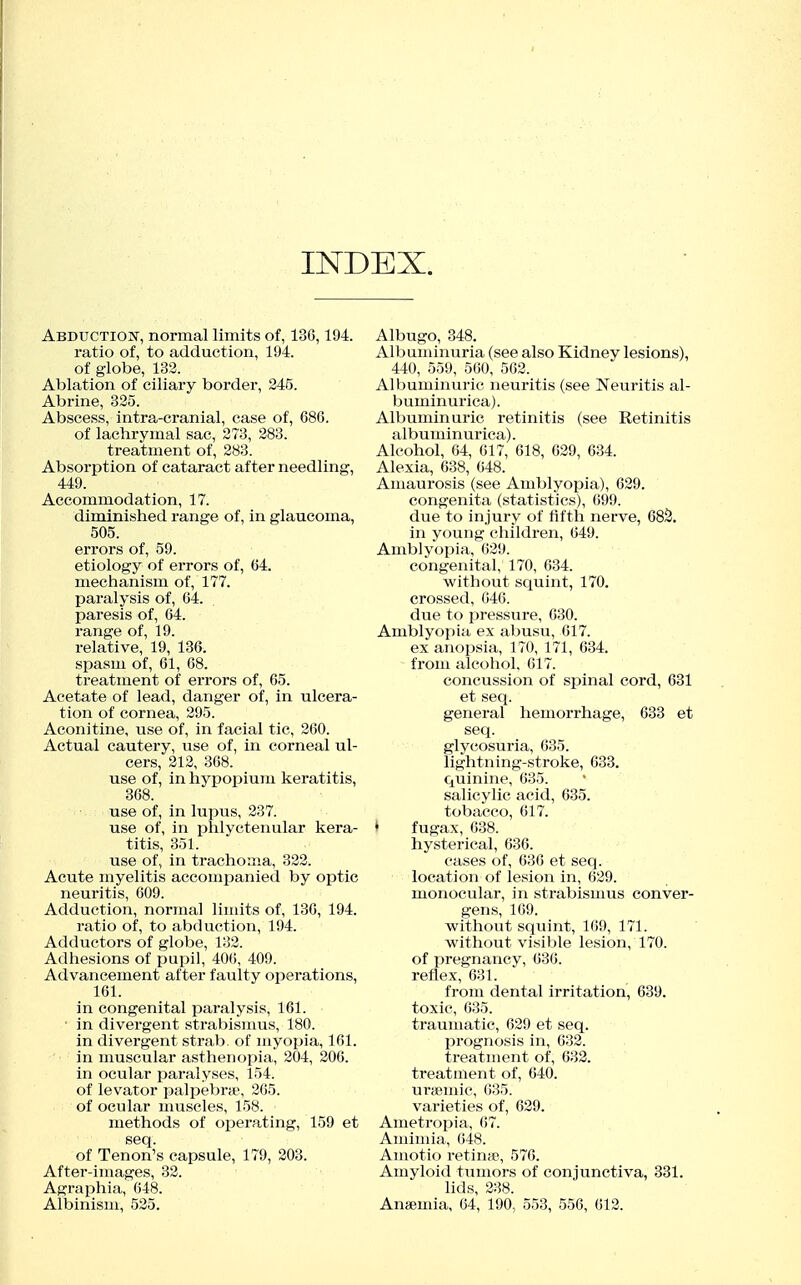 INDEX. Abductiok, normal limits of, 136,194. ratio of, to adduction, 194. of globe, 132. Ablation of ciliary border, 245. Abrine, 325. Abscess, intra-cranial, case of, 686. of lachrymal sac, 273, 283. treatment of, 283. Absorption of cataract after needling, 449. Accommodation, 17. diminished range of, in glaucoma, 505. errors of, 59. etiology of errors of, 64. mechanism of, 177. paralysis of, 64. paresis of, 64. range of, 19. relative, 19, 136. spasui of, 61, 68. treatment of errors of, 65. Acetate of lead, danger of, in ulcera- tion of cornea, 295. Aconitine, use of, in facial tic, 260. Actual cautery, use of, in corneal ul- cers, 212, 368. use of, in hypopium keratitis, 368. use of, in lupus, 237. use of, in phlyctenular kera- titis, 351. use of, in trachoma, 322. Acute myelitis accomijanied by optic neuritis, 609. Adduction, normal limits of, 136, 194. ratio of, to abduction, 194. Adductors of globe, 132. Adhesions of pupil, 406, 409. Advancement after faulty oi^erations, 161. in congenital paralysis, 161. ■ in divergent strabismus, 180. in divergent strab, of myopia, 161. in muscular asthenopia, 204, 206. in ocular paralyses, 154. of levator palpebrse, 265. of ocular nuiscles, 158. methods of operating, 159 et seq. of Tenon's capsule, 179, 203. After-images, 32. Agraphia, 648. Albinism, 525. Albugo, 348. Albuminuria (see also Kidney lesions), 440, 559, 560, 562. Albuminuric neuritis (see Neuritis al- buminurica). Albuminuric retinitis (see Retinitis albumin urica). Alcohol, 64, 617, 618, 629, 634. Alexia, 638, 648. Amaurosis (see Amblyopia), 629. congenita (statistics), 699. due to injury of fifth nerve, 68S. in young children, 649. Amblyopia, 629. congenital, 170, 634. without squint, 170. crossed, 646. due to pressure, 630. Amblyopia ex abusu, 617. ex anopsia, 170, 171, 634. from alcohol, 617. concussion of spinal cord, 631 et seq. general hemorrhage, 633 et seq. glycosuria, 635. lightning-stroke, 633. quinine, 635. salicylic acid, 635. tobacco, 617. ♦ fugax, 638. hysterical, 636. eases of, 636 et seq. location of lesion in, 629. monocular, in strabismus conver- gens, 169. without squint, 169, 171. without visible lesion, 170. of pregnancy, 636. reflex, 631. from dental irritation, 639. toxic, 635. traumatic, 629 et seq. prognosis in, 632. treatment of, 632. treatment of, 640. urtemic, 035. varieties of, 629. Ametropia, 67. Amimia, 648. Amotio retina?, 576. Amyloid tumors of conjunctiva, 331. lids, 238. Anaemia, 64, 190, 553, 556, 612.
