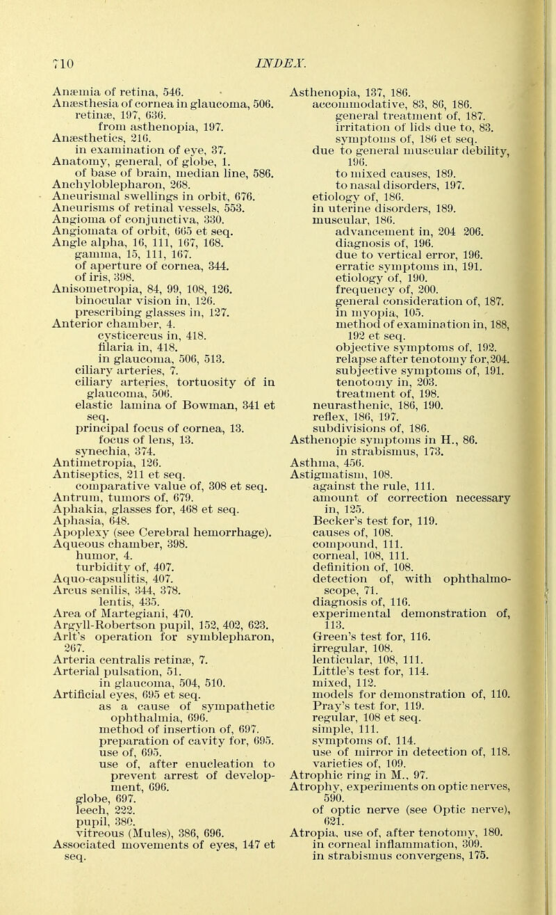 Anfemia of retina, 546. Aiiiesthesia of cornea in glaucoma, 506. retinae, 197, 636. from asthenopia, 197. Anaesthetics, 216. in examination of eye, 37. Anatomy, general, of globe, 1. of base of brain, median line, 586. Anchyloblepharon, 268. Aneurismal swellings in orbit, 676. Aneurisms of retinal vessels, 553. Angioma of conjunctiva, 330. Angiomata of orbit, 665 et seq. Angle alpha, 10, 111, 167, 168. gamma, 15, 111, 167. of aperture of cornea, 344. of iris, 398. Anisometropia, 84, 99, 108, 126. binocular vision in, 126. prescribing glasses in, 127. Anterior chamber, 4. cysticercus in, 418. filaria in, 418. in glaucoma, 506, 518. ciliary arteries, 7. ciliary arteries, tortuosity of in glaucoma, 506. elastic lamina of Bowman, 341 et seq. principal focus of cornea, 13. focus of lens, 13. synechia, 374. Antimetropia, 126. Antiseptics, 211 et seq. comparative value of, 308 et seq. Antrum, tumors of. 679. Aphakia, glasses for, 408 et seq. Aphasia, 648. Apoplexy (see Cerebral hemorrhage). Aqueous chamber, 398. humor, 4. turbidity of, 407. Aquo-capsulitis, 407. Arcus senilis, 344, 378. lentis, 435. Area of Martegiani, 470. Argyll-Robertson pupil, 152, 402, 623. Arlt's operation for symblepharon, 207. Arteria centralis retinae, 7. Arterial pulsation, 51. in glaucoma, 504, 510. Artificial eyes, 695 et seq. as a cause of sympathetic ophthalmia, 696. method of insertion of, 697. preparation of cavity for, 695. use of, 695. use of, after enucleation to prevent arrest of develop- ment, 096. globe, 697. leech, 222. pupil, 380. vitreous (Mules), 386, 696. Associated movements of eyes, 147 et seq. Asthenopia, 137, 186. accommodative, 83, 80, 186. general treatment of, 187. irritation of lids due to, 83. symptoms of, 186 et seq. due to general muscular debility 196. to mixed causes, 189. to nasal disorders, 197. etiology of, 186. in uterine disorders, 189. muscular, 180. advancement in, 204 206. diagnosis of, 196. due to vertical error, 196. erratic symptoms in, 191. etiology of, 190. frequency of, 200. general consideration of, 187. in myopia, 105. method of examination in, 188, 192 et seq. objective symptoms of, 192. relapse after tenotomy for,204. subjective symptoms of, 191. tenotomy in, 203. treatment of, 198. neurasthenic, 186, 190. reflex, 180, 197. subdivisions of, 180. Asthenopia symptoms in H., 86. in strabismus, 173. Asthma, 450. Astigmatism, 108. against the rule. 111. amount of correction necessary in, 125. Becker's test for, 119. causes of, 108. compound. 111. corneal, 108, 111. definition of, 108. detection of, with ophthalmo- scope, 71. diagnosis of, 110. experimental demonstration of, 113. Green's test for, 116. irregulai', 108. lenticular, 108, 111. Little's test for, 114. mixed, 112. models for demonstration of, 110. Pray's test for, 119. regular, 108 et seq. simple. 111. symptoms of, 114. use of mirror in detection of, 118. varieties of, 109. Atrophic ring in M.. 97. Atrophy, experiments on optic nerves, 590. of optic nerve (see Optic nerve), 621. Atropia, use of, after tenotomy, 180. in corneal inflammation, 309. in strabismus convergens, 175.