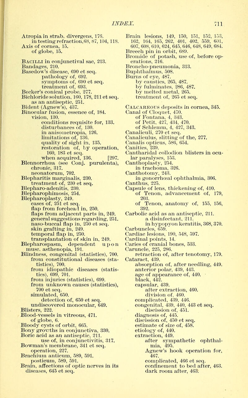 Atropia in strab. divergens, 176. in testing refraction, (58, 67,104, 118. Axis of cornea, 15. . of globe, 15. Bacilli in conjunctival sac, 213. Bandages, 210. Basedow's disease, 690 et seq. pathology of, 692. symptoms of, 690 et seq. treatment of, 693. Becker's conical probe, 277. Bichloride solution, 160,178, 211 et seq. as an antiseptic, 251. Bident (Agnew's), 437. Binocular fusion, essence of, 184. vision, 130. conditions requisite for, 133. disturbances of, 130. in anisometropia, 126. limitations of, 136. quality of sight in, 135. restoration of, by operation, 160, 183 et seq. when acquired, 136. [297. Blennorrhoea (see Conj. purulenta), chronic, 317. neonatorum, 703. Blepharitis marginalis, 230. treatment of, 230 et seq. Blepharo-adenitis, 230. Blepharophimosis, 254. Blepharoplasty, 249. cases of, 251 et seq. flap from forehead in, 250. flaps from adjacent parts in, 249. general suggestions regarding, 251. naso-buccal flap in, 250 et seq. skin grafting in, 249. temporal flap in, 250. transplantation of skin in, 249. Blepharospasm, dependent u y> o n muse, asthenopia, 191. Blindness, congenital (statistics), 700. from constitutional diseases (sta- tistics), 700. from idiopathic diseases (statis- tics), 699, 701. from injuries (statistics), 699. from unknown causes (statistics), 700 et seq. simulated, 650. detection of, 650 et seq. undiscovered monocular, 649. Blisters, 222. Blood-vessels in vitreous, 471. of globe, 6. Bloody cysts of orbit, 665. Bony grov/ths in conj unctiva, 330. Boric acid as an antiseptic, 211. use of, in conjunctivitis, 317. Bowman's membrane, 341 et seq. operation, 227. Brachium anticum, 589, 591. posticum, 589, 591. Brain, affections of optic nerves in its diseases, 645 et seq. Brain lesions, 149, 150, 151, 152, 153, 162, 164, 165, 262, 401, 402, 559, 601, 607, 608, 610, 624, 645, 646, 648, 649, 684. Breech pin in orbit, 689. Bromide of ijotash, use of, before op- erations, 216. Broncho-pneumonia, 313. Buphthalmus, 508. Burns of eye, 487. by caustics, 265, 487. by fulminates, 286, 487. by melted metal, 265. treatment of, 265 et seq. Calcareous deposits in cornea, 345. Canal of Cloquet, 470. of Fontana, 4, 343. of Petit, 427, 434, 470. of Schlenun, 4, 427, 343. Canaliculi, 270 et seq. Canaliculus, slitting of the, 277. Canalis ojiticus, 586, 654. Canities, 239. Cantharidal collodion blisters in ocu- lar paralyses, 153. Canthoplasty, 254. in trachoma, 326. Canthotomy, 243. in gonorrhojal ophthalmia, 306. Canthus, 225. Capsule of lens, thickening of, 410. of Tenon, advancement of, 179, 203. of Tenon, anatomy of, 155, 156, 392. Carbolic acid as an antiseptic, 211. a disinfectant, 211. in hypopyon keratitis, 368, 370. Carbuncles, 659. Cardiac lesions, 190, 548, 597. Cardinal points, 14. Caries of cranial bones, 533. Caruncle, 225, 286. retraction of, after tenotomy, 179. Cataract, 439. absorption of, after needling, 449. anterior polar, 439, 443. age of appearance of, 440. ■ black, 442. capsular, 439. after extraction, 460. division of, 460. complicated, 439. 446. congenital, 439, 440, 443 et seq. discission of, 451. diagnosis of, 445. discission of, 450 et seq. estimate of size of, 458. etiology of, 440. extraction, 449. after sympathetic ophthal- mia, 495. Agnew's hook operation for, 467. complicated, 466 et seq. confinement to bed after, 463. dark room after, 463.
