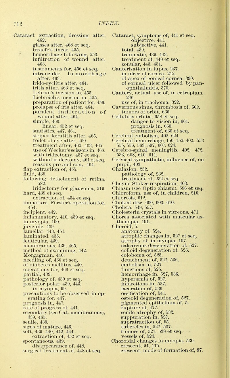 Cataract extraction, dressing after, 462. glasses after, 468 et seq. Graefe's linear, 455. * hemorrhage following, 553. infiltration of wound after, 463. instruments for, 456 et seq. intraocular hemorrhage after, 463. irido-cyclitis after, 464. iritis after, 463 et seq. Lebrun's incision in, 455. Liebreich's incision in, 455. preparation of patient for, 456. prolapse of iris after, 464. purulent infiltration of wound after, 464. simple, 466. linear, 452 et seq. statistics, 447, 461. striped keratitis after, 465. toilet of eye after, 460. treatment after, 462, 463, 465. use of Wecker's scissors in, 468. with iridectomy, 457 et seq. without iridectomy, 461 et seq. reasons pro and con., 464. flap extraction of, 455. fluid, 439. following detachment of retina, 582. iridectomy for glaucoma, 519. hard, 439 et seq. extraction of, 454 et seq. immature, Porster's operation for, 454. incipient, 442. inflammatory, 410, 439 et seq. in myopia, 100. juvenile, 439. lamellar, 443, 451. laminated, 435. lenticular, 439. membranous, 439, 465. method of examining, 442. Morgagnian, 440. needling of, 466 et seq. of diabetes mellitus, 440. oiJerations for, 466 et seq. partial, 439. pathology of, 439 et seq. posterior polar, 439, 443. in myopia, 99. precautions to be observed in op- erating for, 447. prognosis in, 447. rate of progress of, 441. secondary (see Cat. membranous), 439, 465. senile, 439. signs of mature, 446. soft, 439, 440, 442, 444. extraction of, 452 et seq. spontaneous, 439. disappearance of, 448. surgical treatment of, 448 et seq. Cataract, symptoms of, 441 et seq. objective, 441. subjective, 441. total, 439. traumatic, 439, 443. treatment of, 448 et seq. zonular, 443, 451. Cauterization in lupus, 237. in ulcer of cornea, 212. of apex of conical cornea, 390. of corneal ulcer followed by pan- ophthalmitis, 370. Cautery, actual, use of, in ectropium, 246. use of, in trachoma, 322. Cavernous sinus, thrombosis of, 662. tumors of orbit, 666. Cellulitis orbittfi, 658 et seq. danger to vision in, 661. prognosis in, 660. treatment of, 660 et seq. Cerebral embolism, 402, 624. Cerebral hemorrhage, 150,152, 402, 553 555, 556, 563, 597, 607, 624. Cerebro-spinal meningitis, 402, 472, 533, 608, 610, 611. Cervical sympathetic, influence of, on pupil, 403. Chalazion, 232. patiiology of, 232. treatment of, 232 et seq. Cheyne-Stokes respiration, 403. Chiasm (see Optic chiasm), 586 et seq. Chloroform, use of, in children, 216. Chlorosis, 612. Choked disc, 600, 603, 610. Cholera, 548, 597. Cholesterin crystals in vitreous, 471. Cliorea associated with muscular as- thenopia, 191. Choroid, 5. anatomy of, 524. atrophic changes in, 527 et seq. atrophy of, in myopia, 107. calcareous degeneration of, 527. colloid degeneration of, 526. coloboma of, 525. detachment of, 527, 536. embolism in, 527. functions of, 525. hemorrhage in, 527, 536. hyperjemia of, 527. infarctions in, 527. laceration of, 536. ossification of, 541. osteoid degeneration of, 527. pigmented epithelium of, 5. rupture of, 477. senile atrophy of, 532. suppuration in, 527. supratraction of, 95. tubercles in, 527, 537. tuinors of, 527, 538 et seq. vessels of, 524. Choroidal changes in myopia, 530. crescent, 94, 115. crescent, mode of formation of, 97.