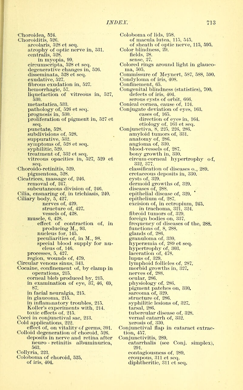 Choroideaj 524. Choroiditis, 526. areolaris, 528 et seq. atrophy of optic nerve in, 531. centralis, 528. in myopia, 99. circumscripta, 528 et seq. degenerative changes in, 526. disseminata, 528 et seq. exudative, 527. fibrous exudation in, 527. hemorrhagic, 57. liquefaction of vitreous in, 527, 530. metastatica, 533. pathology of, 526 et seq. prognosis in, 530. proliferation of pigmerit in, 527 et seq. punctate, 528. subdivisions of, 528. suppurative, 532. symptoms of, 528 et seq. syphilitic, 529. treatment of, 532 et seq. vitreous opacities in, 527, 529 et seq. 'Choroido-retinitis, 529. pigmentosa, 528. Cicatrices, massage of, 246. removal of, 247. subcutaneous division of, 246. Cilia, ensnaring of, in trichiasis, 240. Ciliary body, 5, 427. nerves of, 429. structure of, 427. vessels of, 428. muscle, 6, 428. eft'ect of contraction of, in producing M., 93. nucleus for, 145. peculiarities of, in M., 98. special blood supply for nu- cleus of, 146. processes, 5, 427. region, wounds of, 479. Circular venous sinus, 343. Cocaine, confinement of, by clamp in operations, 215. corneal bleb produced by, 215. in examination of eye, 37, 46, 69, 87. in facial neuralgia, 215. in glaucoma, 215. in inflammatory troubles, 215. Roller's experiments with, 214. toxic efTects of, 215. Cocci in conjunctival sac, 213. Cold applications, 222. effect of, on vitality of germs, 301. Colloid degeneration of choroid, 526. deposits in nerve and retina after neuro - retinitis albuminurica, 563. CoUyria, 223. 'Coloboma of choroid, 525. of iris, 404. Coloboma of lids, 258. of macula lutea, 115, 545. of sheath of optic nerve, 115, 595. Color blindness, 29. fields, 28. sense, 27. Colored rings around light in glauco- ma, 505. Commissui'e of Meynert, 587, 588, 590. Condyloma of iris, 408. Confinement, 65. Congenital blindness (statistics), 700. defects of iris, 404. serous cysts of oibit, 666. Conical cornea, cause of, 124. Conjugate deviation of eyes, 163. cases of, 165. direction of eyes in, 164. etiology of, 163 et seq. Conjunctiva, 8, 225, 226, 286. amyloid tumors of, 331. anatomy of, 286. angioma of, 330. blood-vessels of, 287. bony growth in, 330. circuui-corneal hypertrophy o f, 332, 377. classification of diseases o., 289. cretaceous deposits in, 330. cysts of, 329. dermoid growths of, 829. diseases of, 288. epithelial disease of, 329. epithelium of, 287. excision of, in ectropium, 245. in trachoma, 321, 324. fibroid tumors of, 329. foreign bodies on, 337. frequencv of diseases of the, 288. functions of, 8, 288. glands of, 286. granuloma of, 330. hyperfemia of, 289 et seq. hypertrophy of, 303. laceration of, 478. lupus of, 329. lymjihoid follicles of, 287. morbid growths in, 327. nerves of, 288. ocular, 286. physiology of, 286. tjigment i^atches on, 330. sarcoma of, 329. structure of, 286. syphilitic lesions of, 327. tarsal, 286. tubercular disease of, 828. vernal catarrh of, 332. xerosis of, 330. Conjunctival flap in cataract extrac- tion, 457. Conjunctivitis, 289. catarrhalis (see Conj. simjDlex), 291. contagiousness of, 289. croupous, 311 et seq. diphtheritic, 311 et seq.