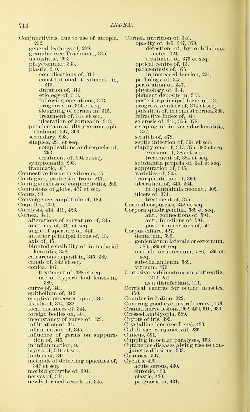 Conjunctivitis, due to use of atropia, 393. general features of, 289. granular (see Trachoma), 315. metastatic, 293. phlyctenular, 333. plastic, 310. comijlications of, 314. constitutional treatment in, 315. duration of, 314. etiology of, 313. following operations, 313. prognosis in, 314 et seq. sloughing of cornea in, 315. treatment of, 314 et seq. ulceration of cornea in, 313. purulenta in adults (see Gon. oph- thalmia), 297, 303. secondary, 293. simplex, 291 et seq. complications and sequeliB of, 293. treatment of, 294 et seq. symptomatic, 293. traumatic, 337. Connective tissue in vitreous, 471. Contagion, protection from, 211. Contagiousness of conjunctivitis, 289. Contusions of globe, 477 et seq. Conus, 94. Convergence, amplitude of, 189. Coquilles, 209. Corelysis, 414, 419, 426. Cornea, 341. alterations of curvature of, 345. anatomy of, 341 et seq. angle of aperture of, 344. anterior principal focus of, 13. axis of, 15. blunted sensibility of, in malarial keratitis, 858. calcareous deposit in, 345, 382. canals of, 342 et seq. conica, 387. treatment of, 388 et seq. use of hyperboloid lenses in, 389. curve of, 341. epithelium of, 342. eruptive processes upon, 347. fistula of, 374, 382. focal distances of, 344. foreign bodies on, 481. inconstancy of curve of, 123. infiltration of, 345. infiammation of, 345. influence of germs on suppura- tion of, 346. in inflammation, 8. layers of, 341 et seq. limbus of, 341. methods of detecting opacities of, 347 et seq. morbid growths of, 391. nerves of, 344. newly formed vessels in, 345. Cornea, nutrition of, 343. opacity of, 345, 347, 379. detection of, by ophthalmo- meter, 124. treatment of, 379 et seq. optical centre of, 13. paracentesis of, 375. in increased tension, 224. pathology of, 345. perforation of, 347. physiology of, 344. pigment deposits in, 345. posterior principal focus of, 13. progressive ulcer of, 374 et seq. pulsation of, in conical cornea,388. refractive index of, 344. sclerosis of, 345, 356, 378. scraping of, in vascular keratitis, 357. scratch of, 478. septic infection of, 364 et seq. staphyloma of, 347, 375, 382 et seq. excision of, 385 et seq. treatment of, 384 et seq. substantia propria of, 341 et seq. suppuration of, 345. varieties of, 365. transplantation of, 390. ulceration of, 345, 364. in ophthalmia neonat., 302. ulcers of, 374. treatment of, 375. Corneal corpuscles, 342 et seq. Corpora quadrigemina, 589 et seq. ant., connections of, 591. ant., functions of, 591. post., connections of, 591. Corpus ciliare, 437. dentatum, 590. geniculatum laterale or externum, 586, 589 et seq. mediale or internum, 586, 589 et seq. sub-thalamicum, 589, vitreum, 470. Corrosive sublimate as an antiseptic, 212, 251. as a disinfectant, 211. Cortical centres for ocular muscles, 150. Counter-irritation, 232. Covering good eye in strab. eon v., 176. Cranial nerve lesions, 262, 432, 610, 630. Crossed amblyopia, 589. Crypts of iris, 399. Crystalline lens (see Lens), 433. Cul-de-sac, conjunctival, 286. Cuneus, 591. Cupping in ocular paralyses, 153. Cutaneous diseases giving rise to con- junctival lesions, 333. Cyanosis, 597. Cyclitis, 429. acute serous, 430. chronic, 430. plastic, 430. prognosis in, 431.