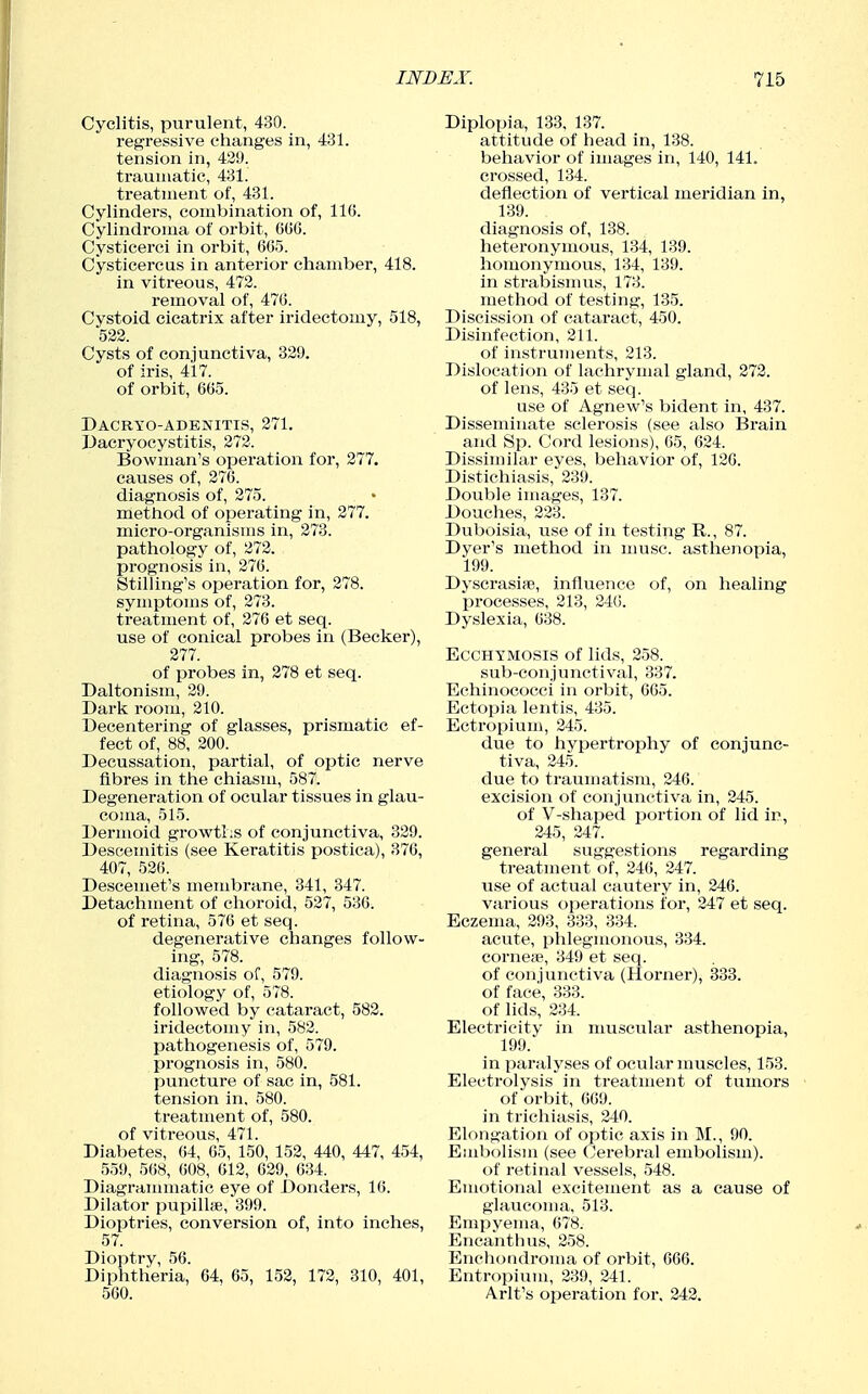 Cyclitis, purulent, 430. regressive changes in, 431. tension in, 429. traumatic, 431. treatment of, 431. Cylindei's, combination of, 116. Cylindroma of orbit, OGG. Cysticerci in orbit, 605. Cysticercus in anterior chamber, 418. in vitreous, 472. removal of, 476. Cystoid cicatrix after iridectomy, 518, 522. Cysts of conjunctiva, 329. of iris, 417. of orbit, 665. Dacryo-adenitis, 271. dacryocystitis, 272. Bowman's operation for, 277. causes of, 276. diagnosis of, 275. method of opei-ating in, 277. micro-organisms in, 273. pathology of, 272. prognosis in, 276. Stilling's operation for, 278. symptoms of, 273. treatment of, 276 at seq. use of conical probes in (Becker), 277. of probes in, 278 et seq. Daltonism, 29. Dark room, 210. Decentering of glasses, prismatic ef- fect of, 88, 200. Decussation, partial, of optic nerve fibres in the chiasm, 587. Degeneration of ocular tissues in glau- coma, 515. Dermoid growtlis of conjunctiva, 329. Descenutis (see Keratitis postica), 376, 407, 526. Descemet's membrane, 341, 347. Detachment of choroid, 527, 536. of retina, 576 et seq. degenerative changes follow- ing, 578. diagnosis of, 579. etiology of, 578. followed by cataract, 582. iridectomy in, 582. pathogenesis of, 579. prognosis in, 580. puncture of sac in, 581. tension in, 580. treatment of, 580. of viti'eous, 471. Diabetes, 64, 65, 150, 152, 440, 447, 454, 559, 568, 608, 612, 629, 634. Diagraiinnatic eye of Donders, 16. Dilator pupilhe, 399. Dioptrics, conversion of, into inches, 57. Dioptry, 56. Diphtheria, 64, 65, 152, 172, 310, 401, 560. Diplopia, 133. 187. attitude of head in, 138. behavior of images in, 140, 141. crossed, 134. deflection of vertical meridian in, 139. diagnosis of, 138. heteronymous, 134, 139. homonymous, 134, 139. in strabismus, 173. method of testing, 135. Discission of cataract, 450. Disinfection, 211. of instruments, 213. Dislocation of lachrymal gland, 272. of lens, 435 et seq. use of Agnew's bident in, 437. Disseminate sclerosis (see also Brain and Sp. Cord lesions), 65, 624. Dissimilar eyes, behavior of, 126. Distichiasis, 239. Double images, 137. Douches, 223. Duboisia, iise of in testing R., 87. Dyer's method in muse, asthenopia, 199. Dyscrasise, influence of, on healing processes, 213, 240. Dyslexia, 638. EccHYMOSis of lids, 258. sub-conjunctival, 337. Eehinococci in orbit, 665. Ectopia lentis, 435. Ectropium, 245. due to hypertrophy of conjunc- tiva, 245. due to traumatism, 246. excision of conjunctiva in, 245. of V-shaped portion of lid ir, 245, 247. general suggestions regarding treatment of, 246, 247. use of actual cautery in, 246. various operations for, 247 et seq. Eczema, 293, 333, 334. acute, phlegmonous, 334. corneiB, 349 et seq. of conjunctiva (Horner), 333. of face, 333. of lids, 234. Electricity in musciilar asthenopia, 199. in paralyses of ocular muscles, 153. Electrolysis in treatment of tumors of orbit, 669. in trichiasis, 240. Elongation of optic axis in M., 90. Embolism (see Cerebral embolism). of retinal vessels, 548. Emotional excitement as a cause of glaucoma, 513. Empyema, 678. Encanthus, 258. Enchondroma of orbit, 666. Entropium, 239, 241. Arlt's oi^eration for, 242.