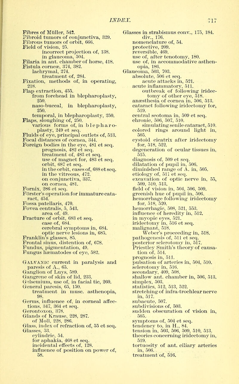 IWDJSA\ Fibres of Muller, 542. Fibroid tumors of conjunctiva, 329. Fibrous tumors of orbit, CCO. Field of vision, 25. incorrect projection of, 138. in glaucoma, 504. Filaria in ant. chamber of horse, 418. Fistula corner, 374, 382. lachrymal, 274. treatment of, 284. Fixation, methods of, in operating, 218. Flap extraction, 455. from forehead in blepharoplasty, 250. naso-buccal, in blepharoplasty, 250. temporal, in blepharoplasty, 250. Flaps, sloughing of, 250. various forms of, in b 1 e h a r o- plasty, 249 et seq. Fluids of eye, principal outlets of, 513. Focal distances of cornea, 344. Foreign bodies in the eye, 481 et seq. prognosis, 482 et seq. treatment of, 483 et seq. use of magnet for, 483 et seq. orbit, (587 et seq. in the orbit, cases of, 688 et seq. in the vitreous, 472. on conjunctiva, 337. on cornea, 481. Fornix, 286 et seq. Ferster's operation for immature cata- ract, 454. Fossa patellaris, 470. Fovea centralis, 5, 543. area of, 49. Fracture of orbit, 683 et seq. case of, 684. cerebral symptoms in, 684. optic nerve lesions in, 685. Franklin's glasses, 85. Frontal sinus, distention of, 678. Fundus, pigmentation, 49. Fungus haematodes of eye, 582. Galvanic current in paralysis and paresis of A., 05. Ganglion of Luys, 589. Gangrene of skin of lid, 233. Gelsemium, use of, in facial tic, 260. General paresis, 65, 150. treatment in muse, asthenopia, 98. Germs, influence of, in corneal affec- tions, 347, 364 et seq. Gerontoxon, 378. Glands of Krause, 228, 287. of Moll, 228, 286. Glass, index of refraction of, 55 et seq. Glasses, 53. cylindric, 54. for aphakia, 468 et seq. incidental effects of, 128. influence of position on power of, 58. Glasses in strabismus conv., 175, 184. div., 176. nomenclature of, 54. protective, 209. reversible, 469. use of, after tenotomy, 180. use of, in accommodative asthen- ojjia, 186. Glaucoma, 503, 703. absolute, 506 et seq. acute attacks in, 521. acute inflannuatory, 511. outbreak of following iridec- tomy of other eye, 518, ansesthesia of cornea in, 506, 513. cataract following iridectomy for, 519. central scotoma in, 509 et seq. chronic, 506, 507, 510. simulating senile cataract, 510. colored rings around light in, 505. cystoid cicatrix after iridectomy for, 518, 522. degeneration of ocular tissues in, 515. diagnosis of, 509 et seq. dilatation of pupil in, 506. diudnished range of A. in, 505. etiology of, 511 et seq. excavation of optic nerve in, 55, 509, 510, 513. field of vision in, 504, 506, 509. greenish hue of pupil in, 506. hemorrhage following iridectomy for, 518, 520. hemorrhagic, 508, 521, 553. influence of heredity in, 512. in myopic eyes, 521. iridectomy in, 516 et seq. malignant, 518. Weber's proceeding in, 518. pathogenesis of, 511 et seq. posterior sclerotomy in, 517. Priestley Smith's theory of causa- tion of, 514. prognosis in, 511. pulsation of arteries in, 504, 510. sclerotomy in, 516. secondary, 409, 508. shallow ant. chamber in, 506, 513. simplex, 503. statistics, 512, 513, 522. stretching of infra-trochlear nerve in, 517. subacute, 507. subdivisions of, 503. sudden obscuration of vision in, 505., symptoms of, 504 et seq. tendencv to, in H., 84. tension in, 503, 506, 509, 510, 513. theories concerning iridectomy in, 519. tortuosity of ant. ciliary arteries in, 506. , . ti-eatment of, 516.