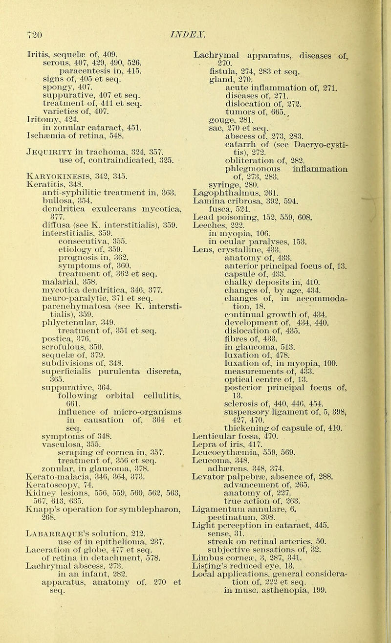 Iritis, sequelse of, 409. serous, 407, 429, 490, 526. paracentesis in, 415. signs of, 405 et seq. spongy, 407. suppurative, 407 et seq. treatment of, 411 et seq. varieties of, 407. Iritomy, 424. in zonular cataract, 451. Ischaemia of retina, 548. Jequirity in trachoma, 324, 357. use of, contraindicated, 325. Karyokinesis, 342, 345. Keratitis, 348. anti-sypiiilitic treatment in, 3(33. bullosa, 354. dendritica exulcerans mycotica, 377. diffusa (see K. interstitialis), 359. interstitialis, 359. eonsecutiva, 355. etiology of, 359. prognosis in, 3(52. symptoms of, 360. treatment of, 362 et seq. malarial, 358. mycotica dendritica, 346, 377. neuro-paralytic, 371 et seq. parenchymatosa (see K. intersti- tialis), 359. phlyctenular, 349. treatment of, 351 et seq. postica, 376. scrofulous, 350. sequelte of, 379. subdivisions of, 348. superficialis purulenta discreta, 365. suppurative, 364. following orbital cellulitis, 601. influence of micro-organisms in causation of, 304 et seq. symptoms of 348. vasculosa, 355. scraping of cornea in, 357. treatment of, 350 et seq. zonular, in glaucoma, 378. Kerato-malacia, 346, 364, 373. Keratoscopy, 74. Kidney lesions, 556, 559, 560, 562, 563, 567, 613, 635. Knapp's operation for svmblepharon, 268. Labarraque's solution, 212. use of in epithelioma, 237. Laceration of globe, 477 et seq. of retina in detachment, 578. Lachrymal abscess, 273. in an infant, 282. apparatus, anatomy of, 270 et seq. Lachrymal apparatus, diseases of. 270. fistula, 274, 283 et seq. gland, 270. acute inflammation of, 271. diseases of, 271. dislocation of, 272. tumors of, 665., gouge, 281. sac, 270 et seq. abscess of, 273, 283. catarrh of (see Dacryo-cysti- tis), 272. obliteration of, 282. phlegmonous inflammation of, 273, 283. syringe, 280. Lagophthalmus, 201. Lamina cribrosa, 392, 594. fusca, 524. Lead poisoning, 152, 559, 608. Leeches, 222. in myopia, 106. in ocular paralyses, 158. Lens, crystalline, 433. anatomy of, 433. anterior principal focus of, 13. capsule of, 433. chalky deposits in, 410. changes of, by age, 434. changes of, in accommoda- tion, 18. continual growth of, 434. development of, 434, 440. dislocation of, 435. fibres of, 433. in glaucoma, 513. luxation of, 478. luxation of, in jnyopia, 100. measurements of, 433. optical centre of, 13. posterior principal focus of, 13. sclerosis of, 440, 446, 454. suspensory ligament of, 5, 398, 427, 470. thickening of capsule of, 410. Lenticular fossa, 470. Lepra of iris, 417. Leucocythsemia, 559, 569. Leucoma, 348. adherens, 348, 374. Levator palpebrse, absence of, 288. advancement of, 265. anatomy of, 227. true action of, 203. Ligamentuni annulare, 6. pectinatum, 398. . , ■ Light perception in cataract, 445. sense, 31. streak on retinal arteries, 50. subjective sensations of, 32. Limbus corneas, 3, 287, 341. Lisjflng's reduced eye, 13. Local applications, general considera- tion of, 222 et seq. in muse, asthenopia, 199.