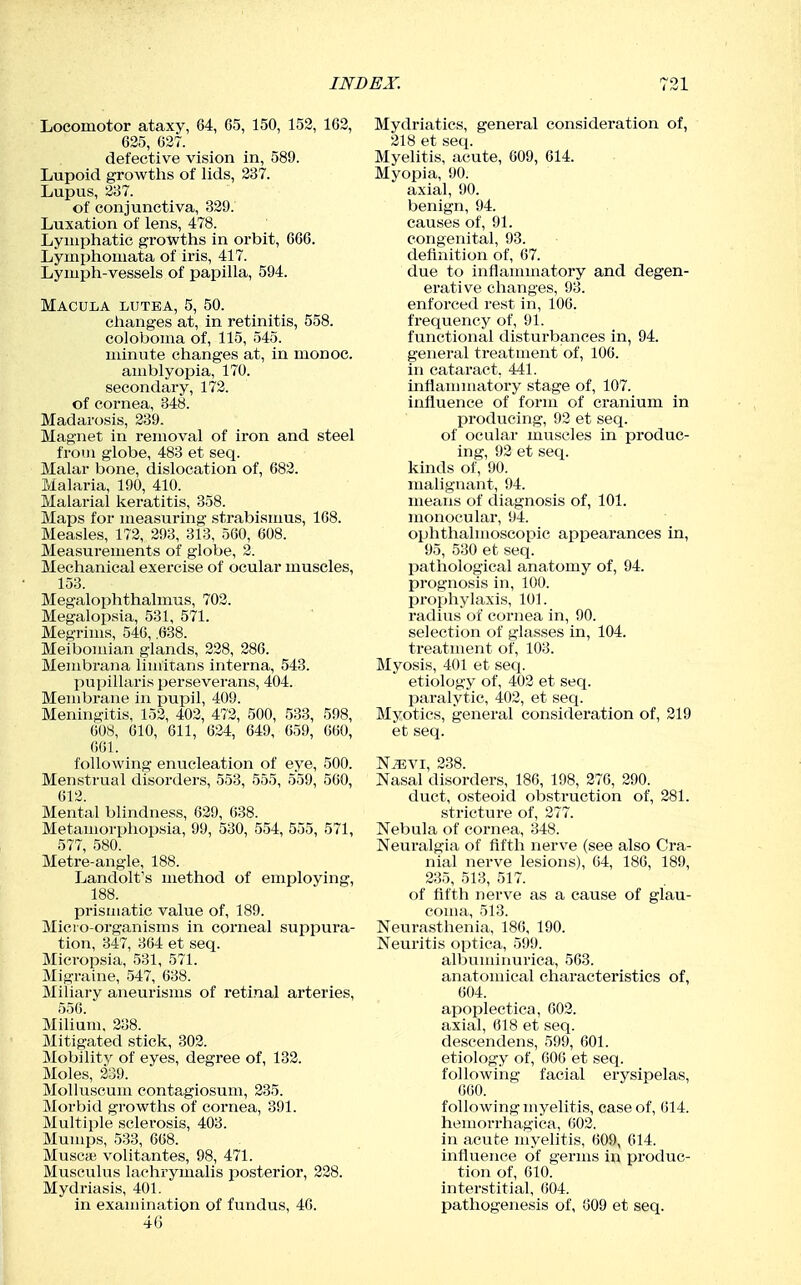Locomotor ataxy, 64, 65, 150, 152, 163, 625, 627. defective vision in, 589. Lupoid growths of lids, 237. Lupus, 237. of conjunctiva, 329. Luxation of lens, 478. Lymphatic growths in orbit, 666. Lymphomata of iris, 417. Lymph-vessels of papilla, 594. Macula lutea, 5, 50. changes at, in retinitis, 558. coloboma of, 115, 545. minute changes at, in monoe. amblyopia, 170. secondary, 172. of cornea, 348. Madarosis, 239. Magnet in removal of iron and steel from globe, 483 et seq. Malar bone, dislocation of, 683. Malaria, 190, 410. Malarial keratitis, 358. Maps for measuring strabismus, 168. Measles, 173, 293, 313, 560, 608. Measurements of globe, 2. Mechanical exercise of ocular muscles, 153. Megalophthalmus, 703. Megalopsia, 531, 571. Megrims, 546, .638. Meibomian glands, 338, 386. Membrana limitans interna, 543. pupillaris perseverans, 404. Membrane in pupil, 409. Meningitis, 153, 403, 473, 500, 533, 598, 008, 610, 611, 634, 649, 659, 660, 661. following enucleation of eye, 500. Menstrual disorders, 553, 555, 559, 560, 613. Mental blindness, 639, 638. Metamorphopsia, 99, 530, 554, 555, 571, 577, 580. Metre-angle, 188. Landolt's method of employing, 188. prismatic value of, 189. Micro-organisms in corneal suppura- tion, 347, 364 et seq. Micropsia, 531, 571. Migraine, 547, 638. Miliary aneurisms of retinal arteries, 550. Milium. 238. Mitigated stick, 303. Mobility of eyes, degree of, 133. Moles, 239. Molluscum contagiosum, 335. Morbid growths of cornea, 391. Multiple sclerosis, 403. Mumps, 533, 668. Muscae volitantes, 98, 471. Musculus laohrymalis posterior, 238. Mydriasis, 401. in examination of fundus, 40. 46 Mydriatics, general consideration of, 318 et seq. Myelitis, acute, 609, 614. Myopia, 90. axial, 90. benign, 94. causes of, 91. congenital, 93. definition of, 67. due to inflanmiatory and degen- erative changes, 93. enforced rest in, 106. frequency of, 91. functional disturbances in, 94. general treatment of, 106. in cataract, 441. inflammatory stage of, 107. influence of form of cranium in producing, 93 et seq. of ocular muscles in produc- ing, 92 et seq. kinds of, 90. malignant, 94. means of diagnosis of, 101. monocular, 94. ophthalmoscopic appearances in, 95, 530 et seq. pathological anatomy of, 94. prognosis in, 100. prophylaxis, 101. radius of cornea in, 90. selection of glasses in, 104. treatment of, 103. Myosis, 401 et seq. etiology of, 402 et seq. paralytic, 402, et seq. Myotics, general consideration of, 219 et seq. N^VI, 238. Nasal disorders, 186, 198, 276, 290. duct, osteoid obstruction of, 281. stricture of, 277. Nebula of cornea, 348. Neuralgia of fifth nerve (see also Cra- nial nerve lesions), 64, 186, 189, 235, 513, 517. of fifth nerve as a cause of glau- coma, 513. Neurasthenia, 186, 190. Neuritis optica, 599. albuminurica, 563. anatomical characteristics of, 604. apoplectica, 002. axial, 618 et seq. descendens, 599, 601. etiology of, 606 et seq. following facial erysipelas, 660. following myelitis, ease of, 614. hemorrhagica, 602. in acute myelitis, 609, 014. influence of germs in produc- tion of, 610. interstitial, 604. pathogenesis of, 609 et seq.
