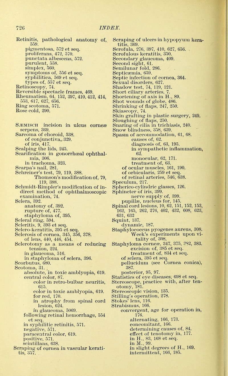 Retinitis, pathological anatomy of, 559. pigmentosa, 573 et seq. proliferans, 472, 570. punctata albescens, 573. purulent, 558. simplex, 560. symptoms of, 556 et seq. syphilitica, 569 et seq. types of, 557 et seq. Retinoscopy, 74. Reversible spectacle frames, 469. Rheumatism, 64, 152, 397, 410. 413, 414, 553, 617, 027, 656. Ring scotoma, 571. Rose cold, 290. Sjemisch incision in ulcus cornese serpens, 369. Sarcoma of choroid, 538. of conjunctiva,; 329. of iris, 417. Scalping the lids, 245. Scarification in gonorrhceal ophthal- mia, 306. in trachoma, 323. Scarpa's nail, 281. Schreiner's test, 79, 119, 388. Thomson's modification of, 79, 119, 388. Schmidt-Rimpler's modification of in- direct method of ojihthalmoscopic examination, 74. Sclera, 393. anatomy of, 393. rupture of, 477. staphyloma of, 395. Scleral ring, 594. Scleritis, 9, 393 et seq. Sclero-keratitis, 395 et seq. Sclerosis of cornea, 345, 356, 378. of lens, 440, 446, 454. Sclerotomy as a means of reducing tension, 334. in glaucoma, 516. in staphyloma of sclera, 396. Scorbutus, 680. Scotoma, 31. absolute, in toxic amblyopia, 619. central color, 87. color in retro-bulbar neuritis, 615. color in toxic amblyopia, 619. for red, 170. in atrophy fi'om spinal cord lesion, 634. in glaucoma, 5069. following retinal hemorrhage, 554 et seq. in syphilitic retinitis, 571. negative, 571. paracentral color, 619. positive, 571. scintillans, 638. Scraping of cornea in vascular kerati- tis, 357. . Scraping of ulcers in hypopyum kera- titis, 369. Scrofula, 276, 397, 410, 637, 656. . Scrofulous keratitis, 350. Secondary glaucoma, 409. Second sight, 61. Semilunar fold, 286. SepticcEuiia, 659. Septic infection of cornea, 364. Sexual disorders, 627. Shadow test, 74, 119, 121. Short ciliary arteries, 7. Shortening of axis in H., 89. Shot wounds of globe, 486. Shrinking of flaps, 247, 250. Skiascopy, 74. Skin grafting in plastic surgery, 349, Sloughing of flaps, 350. Snaring of cilia in trichiasis, 240. Snow blindness, 358, 639. Spasm of accommodation, 61, 68. causes of, 62. diagnosis of, 63, 195. in sympathetic inflammation, 63. monocular, 63, 171. treatment of, 63. of ocular muscles, 161, 190. of orbicularis, 359 et seq. of retinal arteries, 546, 638. Speculum, 317. Spherico-cylindric glasses, 136. Sphincter of iris, 399. nerve supply of, 399. pupillae, nucleus for, 145. Spinal cord lesions, 10, 63, 151, 153, 153, 163, 165, 363, 376, 402, 432, 608, 623, 631, 633 Squint, 137. dynamic, 187. Staphylococcus pyogenes aureus, 308. Week's experiments upon vi- tality of, 308. Staphyloma cornese, 347, 375, 882, 383. excision of, 385 et seq. treatment of, 834 et seq. of sclera, 395 et seq. pellucidum (see Cornea conica), 387. posterior, 95, 97. Statistics of eye diseases, 698 et seq. Stereoscope, practice with, after ten- otomy, 181. Stereoscopic vision, 135. Stilling's operation, 278. Stokes' lens, 116. Strabismus, 166. convergent, age for operation in, 176. alternating, 166, 173. concomitant, 166. determining causes of, 84. effect of tenotomy in, 177. in H., 83, 168 et seq. in M., 99. in slight degrees of H., 169. intermittent, 166, 185.