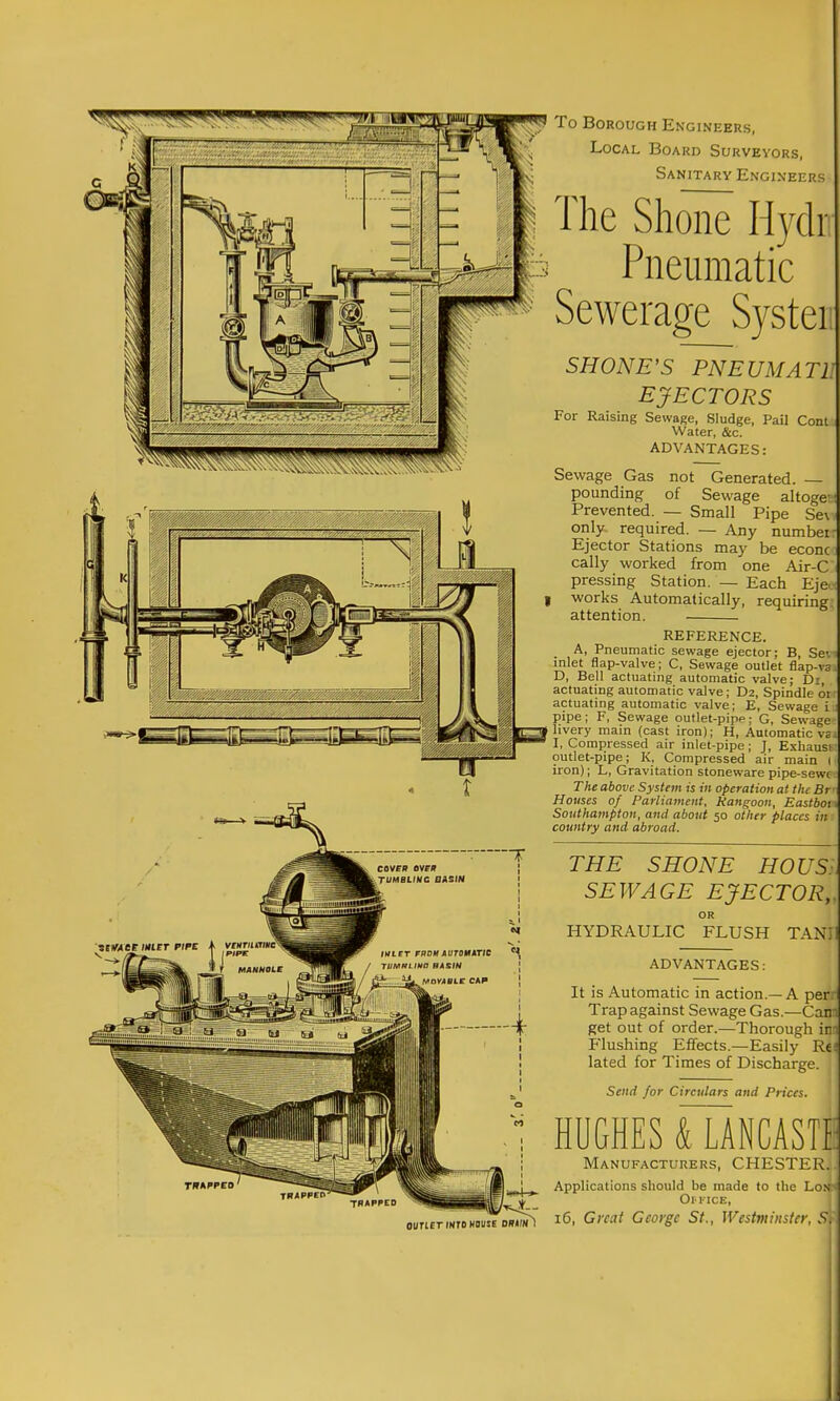 To Borough Engineers, Local Board Surveyors, Sanitary Engineers The Shone Hydr Pneumatic ^ Sewerage Syster, SHONE'S PNEUMATlA EJECTORS For Raising Sewage, Sludge, Pail Cont Water, &c. ADVANTAGES: Sewage Gas not Generated. — pounding of Sewage altogea Prevented. — Small Pipe Se\v only required. — Any number Ejector Stations may be econc cally worked from one Air-C pressing Station. — Each Eje. works Automatically, requiring, attention. REFERENCE. A, Pneumatic sewage ejector; B, Se-. inlet flap-valve; C, Sewage outlet flap-va D, Bell actuating automatic valve; Di, actuating automatic valve; D2, Spindle or: actuating automatic valve; E, Sewage i;i pipe; F, Sewage ouflet-pipp; G, Sewage hvery main (cast iron); H, Automatic vs I, Compressed air inlet-pipe; J, Exhausi outlet-pipe; K, Compressed air main ( iron); L, Gravitation stoneware pipe-sewt The above System is in operation at the Br Houses of Parliament, Rangoon, Eastboi Southampton, and about 50 other places in country and abroad. THE SHONE HOUS. SEWAGE EJECTOR,. OR HYDRAULIC FLUSH TANII ADVANTAGES: It is Automatic in action.—A per Trap against Sewage Gas.—Cam get out of order.—Thorough im Flushing Effects.—Easily Re' lated for Times of Discharge. Send for Circulars and Prices. HUGHES alNCASTI Manufacturers, CHESTER. Applications should be made to the LoN Oll'ICE, 16, Great George St., Westminster, S.