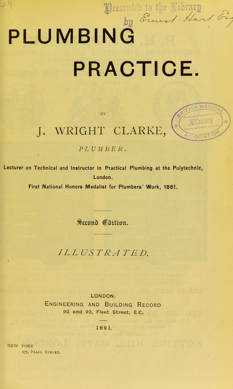 PLUMBING PRACTICE. BY J. WRIGHT CLARKE, PLUMBER. Lecturer on Technical and Instructor in Practical Plumbing at the Polytechnic, London. First National Honors Medalist for Plumbers' Work, 1881. ILLUSTRA TED, LONDON: Engineering and Building Record- 92 and 93, Fleet Street, E.C. 1891. NEW YORK 277, Pearl Street.