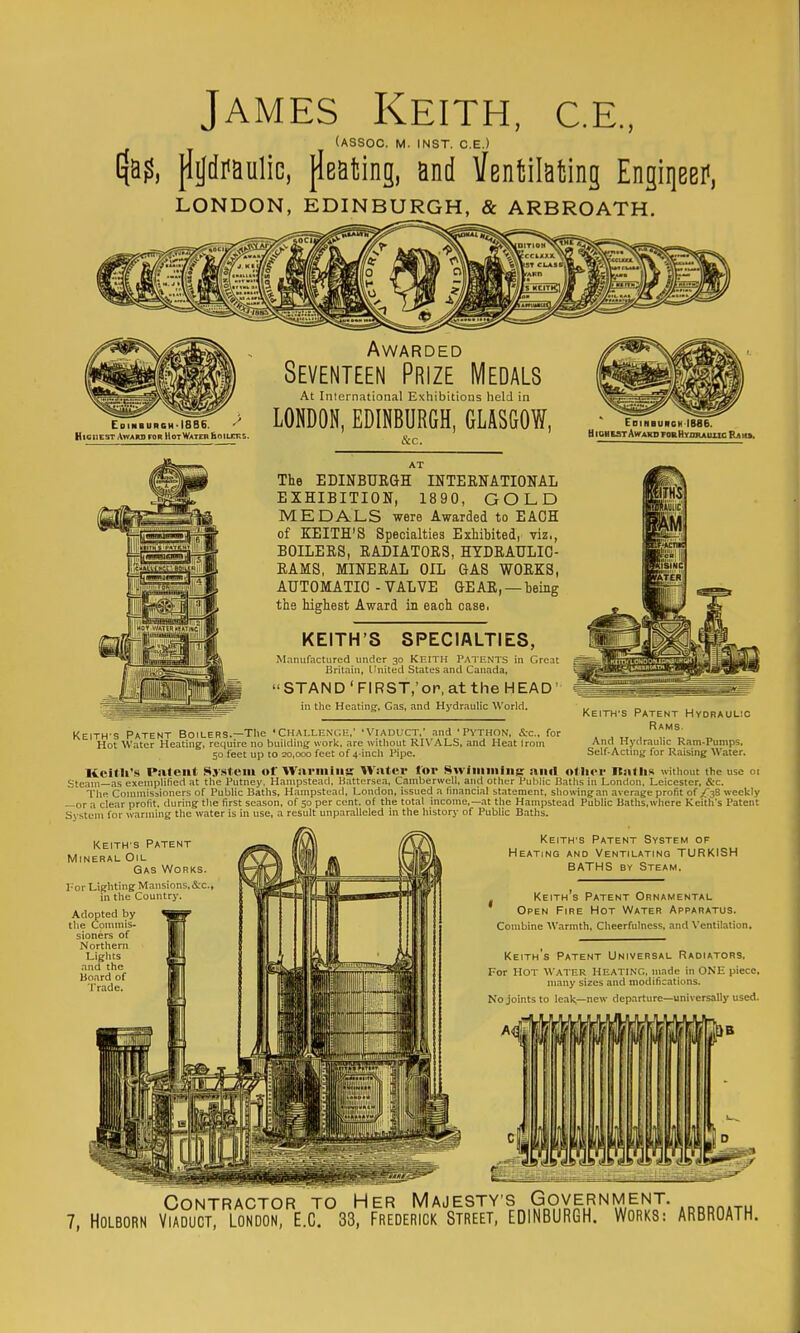James Keith, c.e., (ASSOC. M. INST. C.E.) 4a?, jlild?aulic, {leafcing, and IfentilaMng Engiqeer', LONDON, EDINBURGH, & ARBROATH. Edimburch>I8B6. HiciiEST Award for Hot Water Eoilcks. Awarded Seventeen Prize Medals At Inlernational Exhibitions held in LONDON, EDINBURGH, GLASGOW, &c.. Edinbuiich 1886. tl IGH EST AWARO FOB HYmuuXlC Ra iu. The EDINBUBGH INTERNATIONAL EXHIBITION, 1890, GOLD MEDALS were Awarded to EACH of KEITH'S Specialties Exhibited, viz., BOILERS, RADIATORS, HTDRATJLIO- RAMS, MINERAL OIL GAS WORKS, AUTOMATIC - VALVE GEAR, — being the highest Award in each case. KEITH'S SPECIALTIES, Manufactured under 30 KEITH PATENTS in Great Britain, Linited States and Canada,  STAN D'FIRST.'or, at the HEAD' in the Heating, Gas, and Hydraulic World. KEITH'S Patent HydrauL!C Rams. And Hydraulic Ram-Pumps, Self-Actmtj for Raising Water. KEITH'S Patent Boilers.—The 'Challenc.i-;,' - Viaduct,' and 'Python, Sec, for Hot Water Heating, require no building work, are without RU'ALS, and Heat Irom 50 feet up to 20,000 feet of 4-inch Pipe. Keith's Patent Sj'.steiu of Wariiiins Water tor Swiiiiiiiiii$; ami otiier Itntlis without the use or Steam—as exempUfied at the Putney. Hampstead, li,attersea, Camberwell, and other Public B.iths in London, Leicester, &c. TliR Commissioners of Public Baths, Hampstead. London, issued a financial statement, showing an average profit of /C^B weekly —or a clear profit, during the first season, of 50 per cent, of the total income,—.at the Hampstead Public Baths,where Keith's Patent System for warming the water is in use. a result unparalleled in the history of Public Baths. KEITH'S Patent Mineral Oil Gas Works. I' or Lighting Mansions,&c in the Country. Adopted by the Commis- sioners of Northern Lights and the Hoard of Trade. Keith's Patent System of Heating and Ventilating TURKISH BATHS BY Steam. Keith s Patent Ornamental Open Fire Hot Water Apparatus. Combine Warmth, Cheerfulness, and Ventilation. Keith's Patent Universal Radiators. For Hot Water Heating, made in ONE piece, many sizes and modifications. No joints to leak—new departure—univers<illy used. Contractor to Her Majesty's Government.