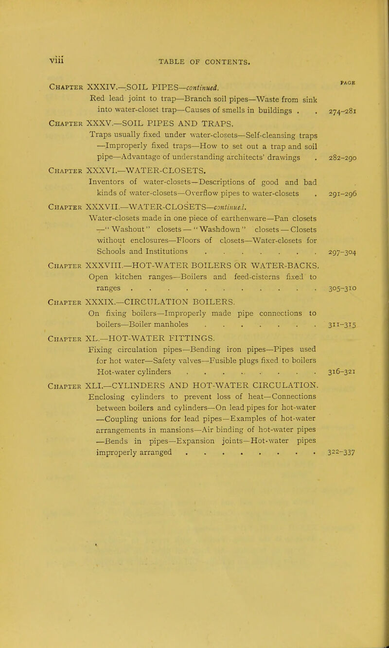Chapter XXXIV.—.SOIL FIFES—continued. Red lead joint to trap—Branch soil pipes—Waste from sink into water-closet trap—Causes of smells in buildings . . 274-281 Chapter XXXV.—SOIL PIPES AND TRAPS. Traps usually fixed under water-closets—Self-cleansing traps —Improperly fixed traps—How to set out a trap and soil pipe—Advantage of understanding architects' drawings . 282-290 Chapter XXXVI.—WATER-CLOSETS. Inventors of water-closets—Descriptions of good and bad kinds of water-closets—Overflow pipes to water-closets . 291-296 Chapter XXXVIL—WATER-CLOSETS—««ii/;Kfi. Water-closets made in one piece of earthenware—Pan closets -—Washout closets — Washdown closets — Closets without enclosures—Floors of closets—Water-closets for Schools and Institutions 297-304 Chapter XXXVIIL—HOT-WATER BOILERS OR WATER-BACKS. Open kitchen ranges—Boilers and feed-cisterns fixed to ranges ..... 305-310 Chapter XXXIX.—CIRCULATION BOILERS. On fixing boilers—Improperly made pipe connections to boilers—Boiler manholes 311-315 Chapter XL.—HOT-WATER FITTINGS. Fixing circulation pipes—Bending iron pipes—Pipes used for hot water—Safety valves—Fusible plugs fixed to boilers Hot-water cylinders 316-321 Chapter XLI.—CYLINDERS AND HOT-WATER CIRCULATION. Enclosing cylinders to prevent loss of heat—Connections between boilers and cylinders—On lead pipes for hot-water —Coupling unions for lead pipes—Examples of hot-water arrangements in mansions—Air binding of hot-water pipes —Bends in pipes—Expansion joints—Hot-water pipes improperly arranged ........ 3---337