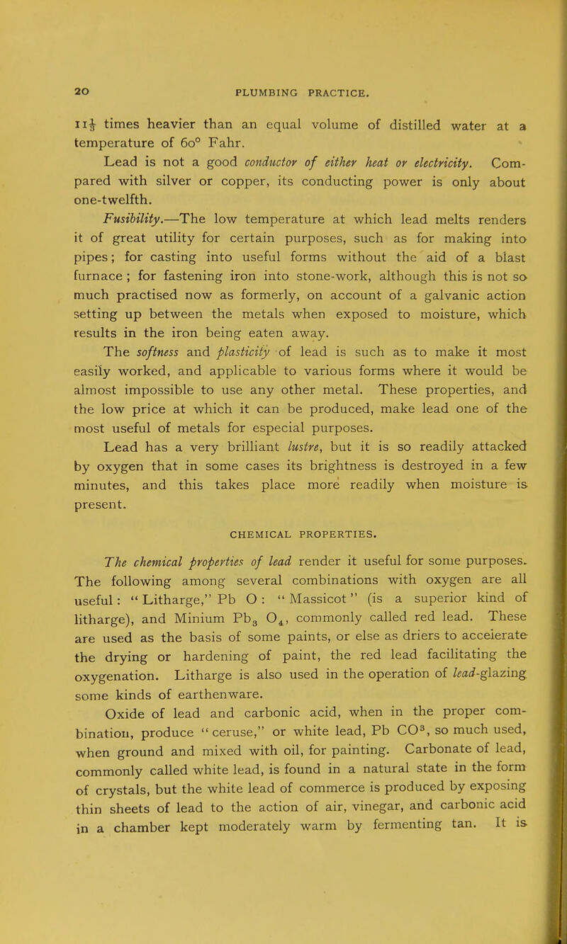 11^ times heavier than an equal volume of distilled water at a temperature of 60° Fahr. Lead is not a good conductor of either heat or electricity. Com- pared with silver or copper, its conducting power is only about one-twelfth. Fusibility.—The low temperature at which lead melts renders it of great utility for certain purposes, such as for making into pipes; for casting into useful forms without the aid of a blast furnace ; for fastening iron into stone-work, although this is not so much practised now as formerly, on account of a galvanic action setting up between the metals when exposed to moisture, which results in the iron being eaten away. The softness and plasticity of lead is such as to make it most easily worked, and applicable to various forms where it would be almost impossible to use any other metal. These properties, and the low price at which it can be produced, make lead one of the most useful of metals for especial purposes. Lead has a very brilliant lustre, but it is so readily attacked by oxygen that in some cases its brightness is destroyed in a few minutes, and this takes place more readily when moisture is present. CHEMICAL PROPERTIES. The chemical properties of lead render it useful for some purposes. The following among several combinations with oxygen are all useful:  Litharge, Pb O :  Massicot  (is a superior kind of litharge), and Minium Pbg O^, commonly called red lead. These are used as the basis of some paints, or else as driers to accelerate the drying or hardening of paint, the red lead facilitating the oxygenation. Litharge is also used in the operation of lead-g\a.zmg. some kinds of earthenware. Oxide of lead and carbonic acid, when in the proper com- bination, produce ceruse, or white lead, Pb CO^, so much used, when ground and mixed with oil, for painting. Carbonate of lead, commonly called white lead, is found in a natural state in the form of crystals, but the white lead of commerce is produced by exposing thin sheets of lead to the action of air, vinegar, and carbonic acid in a chamber kept moderately warm by fermenting tan. It is