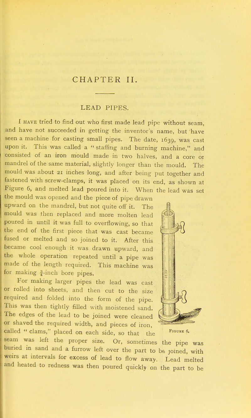 CHAPTER II. LEAD PIPES. I HAVE tried to find out who first made lead pipe without seam, and have not succeeded in getting the inventor's name, but have seen a machine for casting small pipes. The date, 1639, was cast upon it. This was called a  staffing and burning machine, and consisted of an iron mould made in two halves, and a core or mandrel of the same material, slightly longer than the mould. The mould was about 21 inches long, and after being put together and fastened with screw-clamps, it was placed on its end, as shown at Figure 6, and melted lead poured into it. When the lead was set the mould was opened and the piece of pipe drawn upward on the mandrel, but not quite off it. The mould was then replaced and more molten lead poured in until it was full to overflowing, so that the end of the first piece that was cast became fused or melted and so joined to it. After this l)ecame cool enough it was drawn upward, and the whole operation repeated until a pipe was made of the length required. This machine was for making f-inch bore pipes. For making larger pipes the lead was cast or rolled into sheets, and then cut to the size required and folded into the form of the pipe. This was then tightly filled with moistened sand. The edges of the lead to be joined were cleaned or shaved the required width, and pieces of iron, called  clams, placed on each side, so that the seam was left the proper size. Or, sometimes the pipe was buried in sand and a furrow left over the part to be joined, with weirs at intervals for excess of lead to flow away. Lead melted and heated to redness was then poured quickly on the part to be