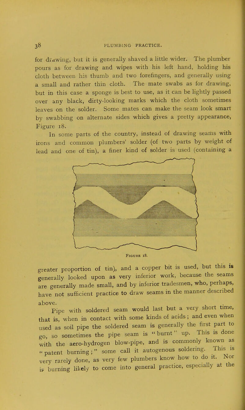 for drawing, but it is generally shaved a little wider. The plumber pours as for drawing and wipes with his left hand, holding his cloth between his thumb and two forefingers, and generally using a small and rather thin cloth. The mate swabs as for drawing, but in this case a sponge is best to use, as it can be lightly passed over any black, dirty-looking marks which the cloth sometimes leaves on the solder. Some mates can make the seam look smart by swabbing on alternate sides which gives a pretty appearance. Figure i8. In some parts of the country, instead of drawing seariis with irons and common plumbers' solder (of two parts by weight of lead and one of tin), a finer kind of solder is used (containing a Figure i8. greater proportion of tin), and a copper bit is used, but this is generally looked upon as very inferior work, because the seams are generally made small, and by inferior tradesmen, who, perhaps, have not sufficient practice to draw seams in the manner described above. Pipe with soldered seam would last but a very short time, that is, when in contact with some kinds of acids; and even when used as soil pipe the soldered seam is generally the first part to go, so sometimes the pipe seam is  burnt up. This is done with the aero-hydrogen blow-pipe, and is commonly known as patent burning; some call it autogenous soldering. This is very rarely done, as very few plumbers know how to do it. Nor i. burning lil<ely to come into general practice, especially at the