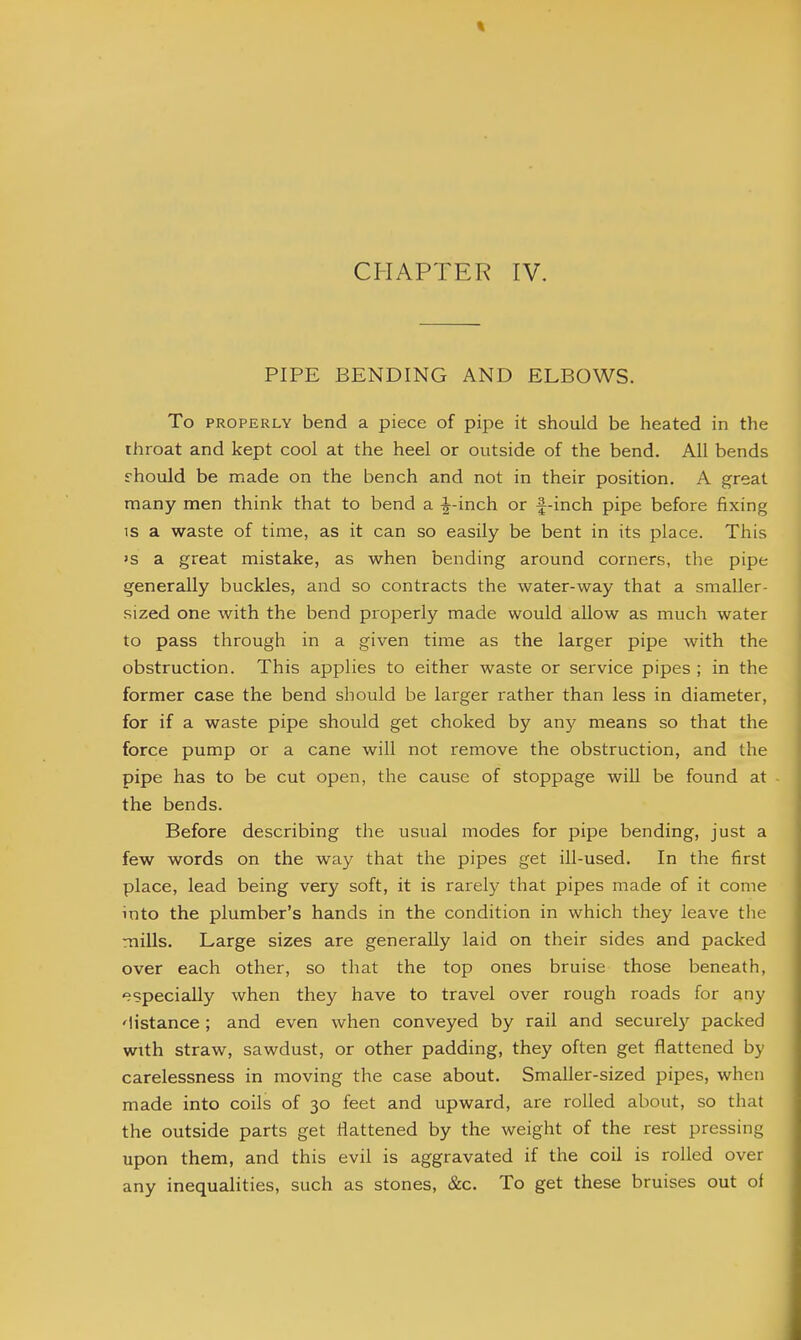CI-IAPTER IV. PIPE BENDING AND ELBOWS. To PROPERLY bend a piece of pipe it should be heated in the throat and kept cool at the heel or outside of the bend. All bends s-hould be made on the bench and not in their position. A great many men think that to bend a -^-inch or f-inch pipe before fixing IS a waste of time, as it can so easily be bent in its place. This 'S a great mistake, as when bending around corners, the pipe generally buckles, and so contracts the water-way that a smaller- sized one with the bend properly made would allow as much water to pass through in a given time as the larger pipe with the obstruction. This applies to either waste or service pipes ; in the former case the bend should be larger rather than less in diameter, for if a waste pipe should get choked by any means so that the force pump or a cane will not remove the obstruction, and the pipe has to be cut open, the cause of stoppage will be found at the bends. Before describing the usual modes for pipe bending, just a few words on the way that the pipes get ill-used. In the first place, lead being very soft, it is rarely that pipes made of it come into the plumber's hands in the condition in which they leave tlie mills. Large sizes are generally laid on their sides and packed over each other, so that the top ones bruise those beneath, especially when they have to travel over rough roads for any 'listance ; and even when conveyed by rail and securel)?^ packed with straw, sawdust, or other padding, they often get flattened by carelessness in moving the case about. Smaller-sized pipes, when made into coils of 30 feet and upward, are rolled about, so that the outside parts get flattened by the weight of the rest pressing upon them, and this evil is aggravated if the coil is rolled over any inequalities, such as stones, &c. To get these bruises out oi