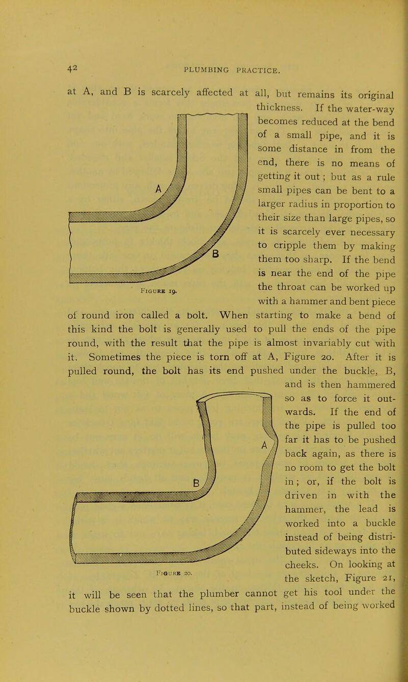 FiGURK 19. at A, and B is scarcely affected at all, but remains its original thickness. If the water-way becomes reduced at the bend of a small pipe, and it is some distance in from the end, there is no means of getting it out; but as a rule small pipes can be bent to a larger radius in proportion to their size than large pipes, so it is scarcely ever necessary to cripple them by making them too sharp. If the bend is near the end of the pipe the throat can be worked up with a hammer and bent piece of round iron called a bolt. When starting to make a bend of this kind the bolt is generally used to pull the ends of the pipe round, with the result that the pipe is almost invariably cut with it. Sometimes the piece is torn off at A, Figure 20. After it is pulled round, the bolt has its end pushed under the buckle, B, and is then hammered so as to force it out- wards. If the end of the pipe is pulled too far it has to be pushed back again, as there is no room to get the bolt in; or, if the bolt is driven in with the hammer, the lead is worked into a buckle instead of being distri- buted sideways into the cheeks. On looking at the sketch. Figure 21, it will be seen that the plumber cannot get his tool under the buckle shown by dotted lines, so that part, instead of being worked FlOURB 20.