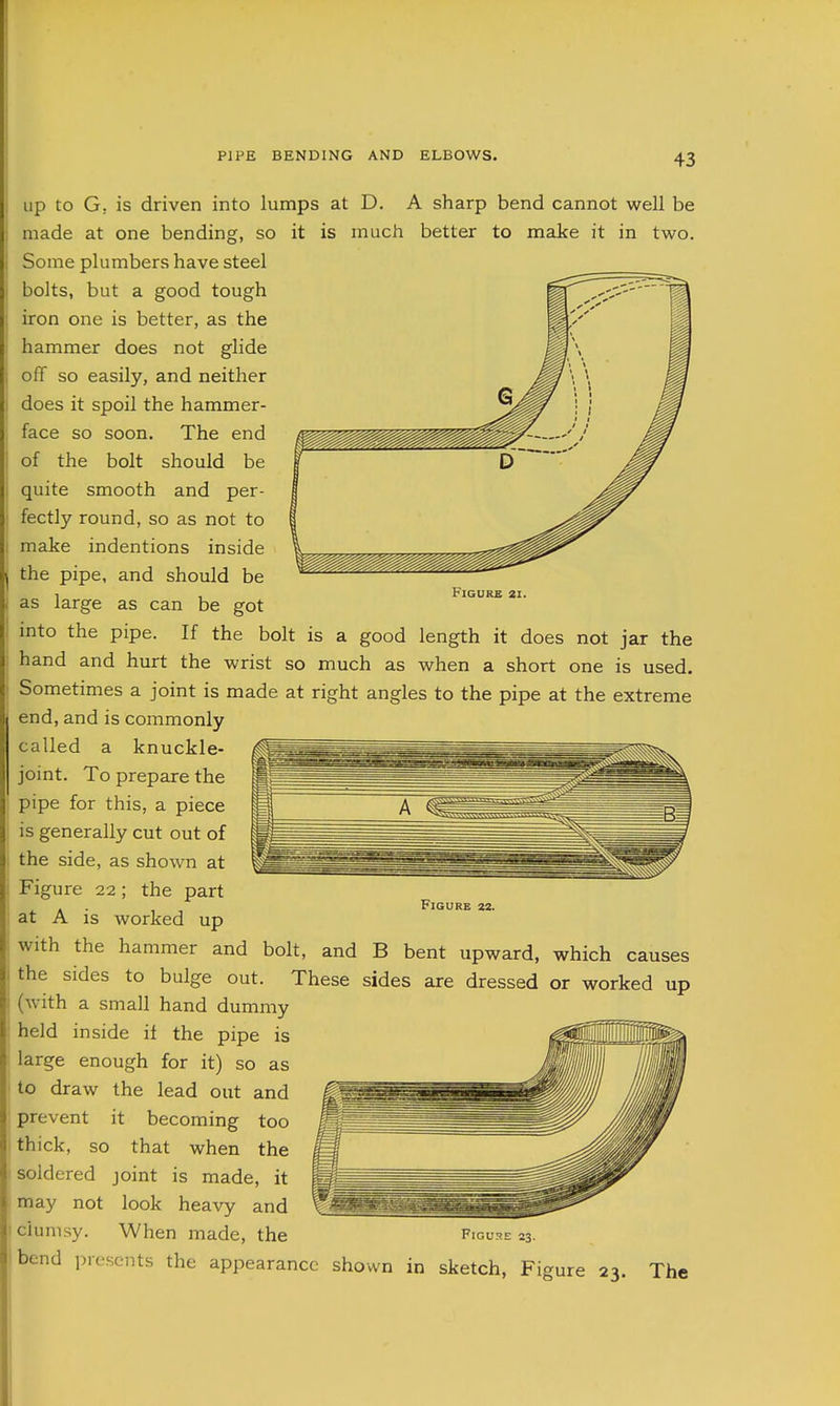 Figure 2i. Up to G. is driven into lumps at D. A sharp bend cannot well be made at one bending, so it is much better to make it in two. Some plumbers have steel bolts, but a good tough iron one is better, as the hammer does not glide off so easily, and neither does it spoil the hammer- face so soon. The end of the bolt should be quite smooth and per- fectly round, so as not to make indentions inside the pipe, and should be as large as can be got into the pipe. If the bolt is a good length it does not jar the hand and hurt the wrist so much as when a short one is used. Sometimes a joint is made at right angles to the pipe at the extreme end, and is commonly called a knuckle- joint. To prepare the pipe for this, a piece is generally cut out of the side, as shown at Figure 22; the part at A is worked up with the hammer and bolt, and B bent upward, which causes the sides to bulge out. These sides are dressed or worked up (with a small hand dummy held inside if the pipe is large enough for it) so as to draw the lead out and prevent it becoming too thick, so that when the soldered joint is made, it may not look heavy and 1 clumsy. When made, the Figure 23. jbend presents the appearance shown in sketch. Figure 23. The Figure zz.