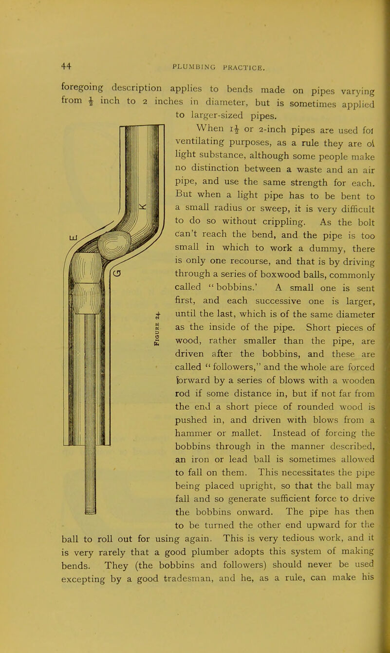 foregoing description applies to bends made on pipes varying from ^ inch to 2 inches in diameter, but is sometimes applied to larger-sized pipes. When or 2-inch pipes are used foi ventilating purposes, as a rule they are ol light substance, although some people make no distinction between a waste and an air pipe, and use the same strength for each. But when a light pipe has to be bent to a small radius or sweep, it is very difficult to do so without crippling. As the bolt can't reach the bend, and the pipe is too small in which to work a dummy, there is only one recourse, and that is by driving through a series of boxwood balls, commonly called bobbins.' A small one is sent first, and each successive one is larger, until the last, which is of the same diameter as the inside of the pipe. Short pieces of wood, rather smaller than the pipe, are driven after the bobbins, and these are called  followers, and the whole are forced forward by a series of blows with a wooden rod if some distance in, but if not far from the end a short piece of rounded wood is pushed in, and driven with blows from a hammer or mallet. Instead of forcing the bobbins through in the manner described, an iron or lead ball is sometimes allowed to fall on them. This necessitates the pipe being placed upright, so that the ball may fall and so generate sufficient force to drive the bobbins onward. The pipe has then to be turned the other end upward for the • ball to roll out for using again. This is very tedious work, and it is very rarely that a good plumber adopts this system of making bends. They (the bobbins and followers) should never be used excepting by a good tradesman, and he, as a rule, can make his