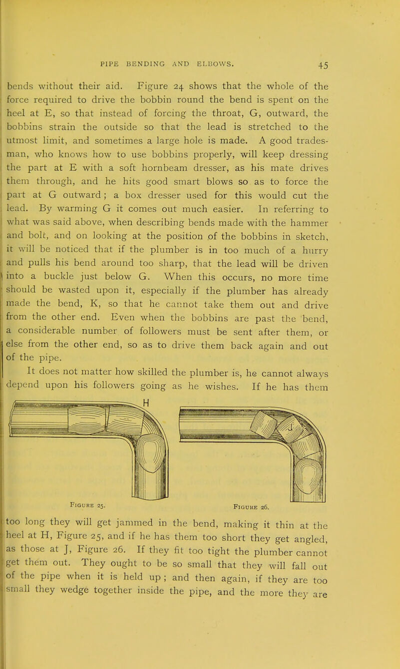 bends without their aid. Figure 24 shows that the whole of the force required to drive the bobbin round the bend is spent on the heel at E, so that instead of forcing the throat, G, outward, the bobbins strain the outside so that the lead is stretched to the utmost limit, and sometimes a large hole is made. A good trades- j man, who knows how to use bobbins properly, will keep dressing i the part at E with a soft hornbeam dresser, as his mate drives j them through, and he hits good smart blows so as to force the part at G outward; a box dresser used for this would cut the lead. By warming G it comes out much easier. In referring to what was said above, when describing bends made with the hammer and bolt, and on looking at the position of the bobbins in sketch, it will be noticed that if the plumber is in too much of a hurry and pulls his bend around too sharp, that the lead will be driven \ into a buckle just below G. When this occurs, no more time should be wasted upon it, especially if the plumber has already made the bend, K, so that he cannot take them out and drive from the other end. Even when the bobbins are past the bend, a considerable number of followers must be sent after them, or else from the other end, so as to drive them back again and out of the pipe. It does not matter how skilled the plumber is, he cannot always depend upon his followers going as he wishes. If he has them Figure 25 FlGUIlE 26. too long they will get jammed in the bend, making it thin at the heel at H, Figure 25, and if he has them too short they get angled, as those at J, Figure 26. If they fit too tight the plumber cannot get them out. They ought to be so small that they will fall out of the pipe when it is held up ; and then again, if they are too small they wedge together inside the pipe, and the more they are