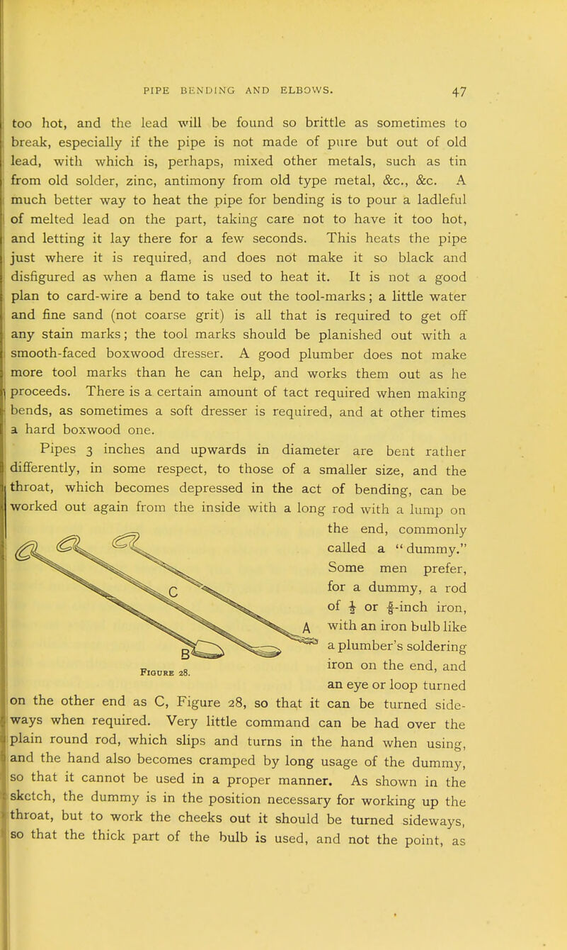 too hot, and the lead will be found so brittle as sometimes to break, especially if the pipe is not made of pure but out of old ; lead, with which is, perhaps, mixed other metals, such as tin from old solder, zinc, antimony from old type metal, &c., &c. A : much better way to heat the pipe for bending is to pour a ladleful I of melted lead on the part, taking care not to have it too hot, ' and letting it lay there for a few seconds. This heats the pipe just where it is required, and does not make it so black and disfigured as when a flame is used to heat it. It is not a good plan to card-wire a bend to take out the tool-marks; a little water and fine sand (not coarse grit) is all that is required to get off any stain marks; the tool marks should be planished out with a 1 smooth-faced boxwood dresser. A good plumber does not make more tool marks than he can help, and works them out as he proceeds. There is a certain amount of tact required when making bends, as sometimes a soft dresser is required, and at other times a hard boxwood one. Pipes 3 inches and upwards in diameter are bent rather diflferently, in some respect, to those of a smaller size, and the throat, which becomes depressed in the act of bending, can be worked out again from the inside with a long rod with a lump on on the other end as C, Figure 28, so tha,t it can be turned side- ways when required. Very little command can be had over the plain round rod, which slips and turns in the hand when using, and the hand also becomes cramped by long usage of the dummy, so that it cannot be used in a proper manner. As shown in the sketch, the dummy is in the position necessary for working up the throat, but to work the cheeks out it should be turned sideways, so that the thick part of the bulb is used, and not the point, as the end, commonly called a dummy. Some men prefer, for a dummy, a rod of f or f-inch iron, Figure 28. A with an iron bulb like ^ a plumber's soldering iron on the end, and an eye or loop turned