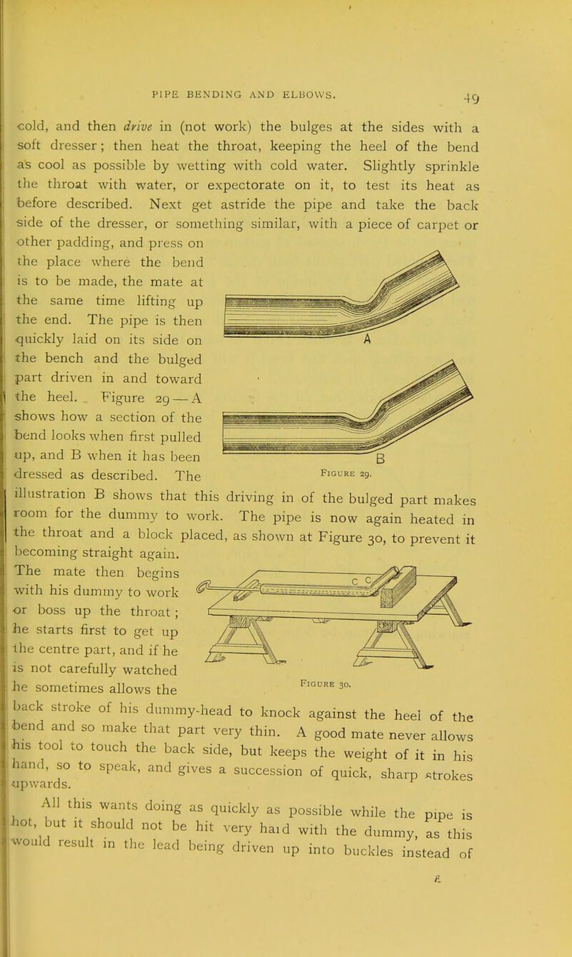 I PIPE BENDING AND ELBOWS. 49 cold, and then drive in (not work) the bulges at the sides with a soft dresser; then heat the throat, keeping the heel of the bend as cool as possible by wetting with cold water. Slightly sprinkle the throat with water, or expectorate on it, to test its heat as before described. Next get astride the pipe and take the back side of the dresser, or something similar, Avith a piece of carpet or other padding, and press on the place where the bend is to be made, the mate at the same time lifting up the end. The pipe is then <]uickly laid on its side on the bench and the bulged part driven in and toward \ the heel. Figure 29 — A shows how a section of the bend looks when first pulled up, and B when it has been dressed as described. The Figure 29. illustration B shows that this driving in of the bulged part makes room for the dummy to work. The pipe is now again heated in the throat and a block placed, as shoAvn at Figure 30, to prevent it becoming straight again. The mate then begins with his dumm}^ to work or boss up the throat; he starts first to get up Ihe centre part, and if he is not carefully watched he sometimes allows the back stroke of his dummy-head to knock against the heel of the bend and so make that part very thin. A good mate never allows his tool to touch the back side, but keeps the weight of it in h hand, so to speak, and gives a succession of quick, sharp .trok 4apwards. All this wants doing as quickly as possible while the pipe is hot, but It should not be hit very haid with the dummy, as this would result in the lead being driven up into buckles instead of Figure 30. is <.es