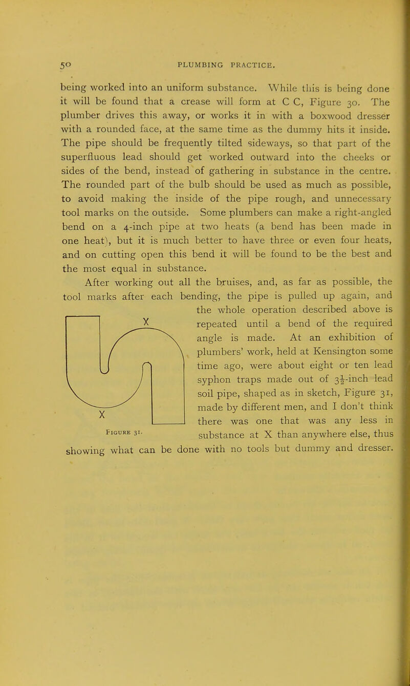 being worked into an uniform substance. While this is being done it will be found that a crease will form at C C, Figure 30. The plumber drives this away, or works it in with a boxwood dresser with a rounded face, at the same time as the dummy hits it inside. The pipe should be frequently tilted sideways, so that part of the superfluous lead should get worked outward into the cheeks or sides of the bend, instead of gathering in substance in the centre. The rounded part of the bulb should be used as much as possible, to avoid making the inside of the pipe rough, and unnecessary tool marks on the outside. Some plumbers can make a right-angled bend on a 4-inch pipe at two heats (a bend has been made in one heat\ but it is much better to have three or even four heats, and on cutting open this bend it will be found to be the best and the most equal in substance. After working out all the bruises, and, as far as possible, the tool marks after each bending, the pipe is pulled up again, and the whole operation described above is ^ repeated until a bend of the required angle is made. At an exhibition of plumbers' work, held at Kensington some time ago, were about eight or ten lead syphon traps made out of 3i^-inch lead soil pipe, shaped as in sketch. Figure 31, made by different men, and I don't think there was one that was any less in substance at X than anjrwhere else, thus showing what can be done with no tools but dummy and dresser.