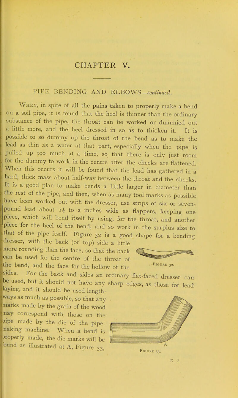 CHAPTER V. PIPE BENDING AND ^L.BO\\S—continued. When, in spite of all the pains taken to properly make a bend on a soil pipe, it is found that the heel is thinner than the ordinary substance of the pipe, the throat can be worked or dummied out a little more, and the heel dressed in so as to thicken it. It is possible to so dummy up the throat of the bend as to make the lead as thin as a wafer at that part, especially when the pipe is pulled up too much at a time, so that there is only just room for the dummy to work in the centre after the cheeks are flattened. When this occurs it will be found that the lead has gathered in a hard, thick mass about half-way between the throat and the cheeks. It is a good plan to make bends a little larger in diameter than the rest of the pipe, and then, when as many tool marks as possible have been worked out with the dresser, use strips of six or seven- pound lead about ii to 2 inches wide as flappers, keeping one piece, which wiU bend itself by using, for the throat, and another piece for the heel of the bend, and so work in the surplus size to that of the pipe itself. Figure 32 is a good shape for a bending dresser, with the back (or top) side a little more rounding than the face, so that the back can be used for the centre of the throat of the bend, and the face for the hollow of the sides. For the back and sides an ordinary flat-faced dresser can be used, but it should not have any sharp edges, as those for lead laying, and it should be used length- ways as much as possible, so that any mairks made by the grain of the wood .-nay correspond with those on the pipe made by the die of the pipe- ■naking machine. When a bend is properly made, the die marks wiU be found as illustrated at A, FiLnire ^t^ Figure 33.