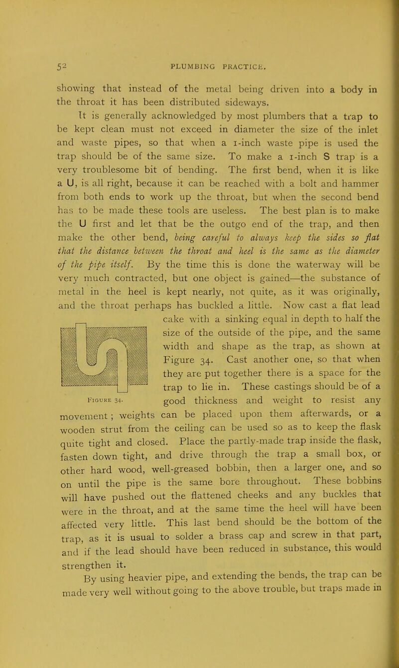 showing that instead of the metal being driven into a body in the throat it has been distributed sideways. Tt is generally acknowledged by most plumbers that a trap to be kept clean must not exceed in diameter the size of the inlet and waste pipes, so that when a i-inch waste pipe is used the trap should be of the same size. To make a i-inch S trap is a very troublesome bit of bending. The first bend, when it is like a U, is all right, because it can be reached with a bolt and hammer from both ends to work up the throat, but when the second bend has to be made these tools are useless. The best plan is to make the U first and let that be the outgo end of the trap, and then make the other bend, being careful to always keep the sides so fiat that the distance between the throat and heel is the same as the diameter of the pipe itself. By the time this is done the waterway will be very much contracted, but one object is gained—^the substance of metal in the heel is kept nearly, not quite, as it was originally, and the throat perhaps has buckled a little. Now cast a flat lead cake with a sinking equal in depth to half the size of the outside of the pipe, and the same width and shape as the trap, as shown at Figure 34. Cast another one, so that when they are put together there is a space for the trap to lie in. These castings should be of a Figure 34. good thickness and weight to resist any movement; weights can be placed upon them afterwards, or a wooden strut from the ceiling can be used so as to keep the flask quite tight and closed. Place the partly-made trap inside the flask, fasten down tight, and drive through the trap a small box, or other hard wood, well-greased bobbin, then a larger one, and so on until the pipe is the same bore throughout. These bobbins will have pushed out the flattened cheeks and any buckles that were in the throat, and at the same time the heel will have been affected very little. This last bend should be the bottom of the trap, as it is usual to solder a brass cap and screw in that part, and if the lead should have been reduced in substance, this would strengthen it. By using heavier pipe, and extending the bends, the trap can be made very well without going to the above trouble, but traps made in
