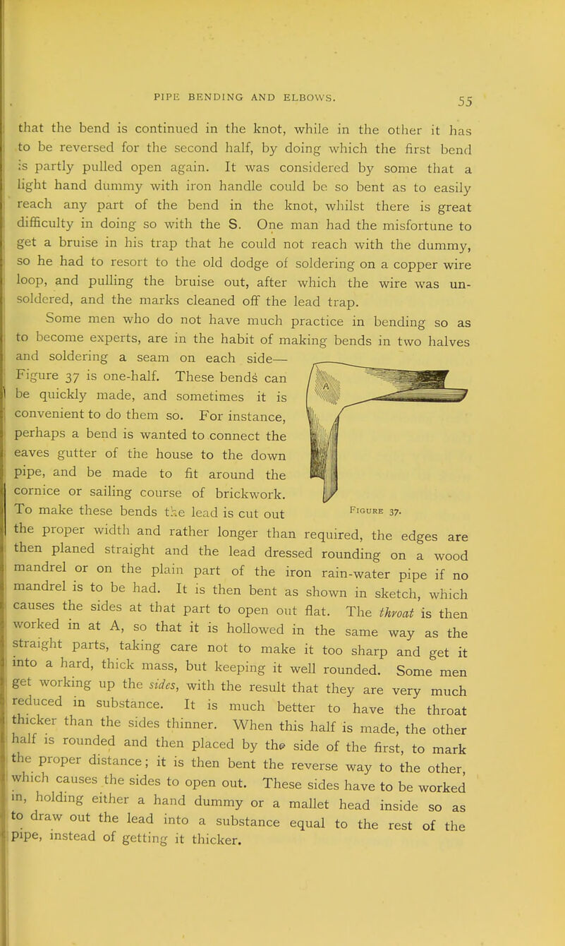 that the bend is continued in the knot, while in the other it has o be reversed for the second half, by doing which the first bend partly pulled open again. It was considered by some that a :ght hand dummy with iron handle could be so bent as to easily reach any part of the bend in the knot, whilst there is great difficulty in doing so with the S. One man had the misfortune to get a bruise in his trap that he could not reach with the dummy, so he had to resort to the old dodge of soldering on a copper wire loop, and pulling the bruise out, after which the wire was un- soldered, and the marks cleaned off the lead trap. Some men who do not have much practice in bending so as to become experts, are in the habit of making bends in two halves and soldering a seam on each side— Figure 37 is one-half. These bends can I be quickly made, and sometimes it is convenient to do them so. For instance, perhaps a bend is wanted to connect the eaves gutter of the house to the down pipe, and be made to fit around the cornice or sailing course of brickwork. To make these bends the lead is cut out figure 37. the proper width and rather longer than required, the edges are then planed straight and the lead dressed rounding on a wood mandrel or on the plain part of the iron rain-water pipe if no mandrel is to be had. It is then bent as shown in sketch, which causes the sides at that part to open out flat. The throat is then worked in at A, so that it is hollowed in the same way as the straight parts, taking care not to make it too sharp and get it into a hard, thick mass, but keeping it well rounded. Some men get working up the sides, with the result that they are very much reduced in substance. It is much better to have the throat thicker than the sides thinner. When this half is made, the other half IS rounded and then placed by th^ side of the first, to mark the proper distance; it is then bent the reverse way to the other which causes the sides to open out. These sides have to be worked in, holding either a hand dummy or a mallet head inside so as to draw out the lead into a substance equal to the rest of the pipe, instead of getting it thicker. i